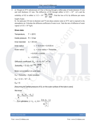 WWW.CIVILDATAS.COM
WWW.CIVILDATAS.COM WWW.CIVILDATAS.COM
2. a) Oxygen at 25C and pressure of 2 bar is flowing through a rubber pipe of inside diameter 25 mm
and wall thickness 2.5 mm. The diffusivity of O2 through rubber is 0.21  10-9
m2
/s and the
solubility of O2 in rubber is 3.12  10-3
3
kg mole
m bar


. Find the loss of O2 by diffusion per metre
length of pipe.
b) An open pan 210 mm in diameter and 75 mm deep contains water at 25C and is exposed to dry
atmospheric air. Calculate the diffusion coefficient of water in air. Take the rate of diffusion of water
vapour is 8.52  10-4
kg/h.
Given data:
Temperature, T = 25C
Inside pressure P1 = 2 bar
Inner diameter d1 = 25 mm
Inner radius r1 = 12.5 mm = 0.0125 m
Outer radius r2 = inner radius + Thickness
= 0.0125 + 0.0025
r2 = 0.015 m
9 2
ab
-3
3
Diffusion coefficient, D 0.21 10 m / s
kg mole
Solubility, = 3.12 10
m

 


Molar concentration on outer side,
Ca2 = Solubility  Outer pressure
Ca2 = 3.12  10-3
 0
Ca2 = 0
[Assuming the partial pressure of O2 on the outer surface of the tube is zero]
We know,
 
ab a1 a2
a
2 1
2 1
2
1
D C C
m
A L
2 L (r r )
For cylinders, L = r r ; A =
r
In
r





 
 
 
Visit : www.Civildatas.com
Visit : www.Civildatas.com Visit : www.Civildatas.com
w
w
w
.
C
i
v
i
l
d
a
t
a
s
.
c
o
m
 