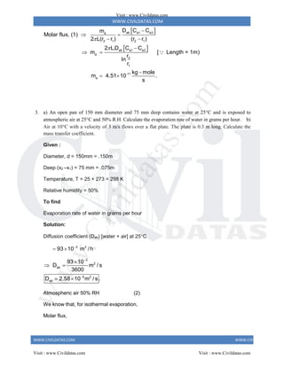 WWW.CIVILDATAS.COM
WWW.CIVILDATAS.COM WWW.CIVILDATAS.COM
 
 
ab a1 a2
a
2 1 2 1
ab a1 a2
a
2
1
-11
a
D C C
m
Molar flux, (1)
2 L(r r ) (r r )
2 L.D C C
m [ Length = 1m)
r
In
r
kg mole
m 4.51 10 .
s



 
 

 

 
3. a) An open pan of 150 mm diameter and 75 mm deep contains water at 25C and is exposed to
atmospheric air at 25C and 50% R.H. Calculate the evaporation rate of water in grams per hour. b)
Air at 10C with a velocity of 3 m/s flows over a flat plate. The plate is 0.3 m long. Calculate the
mass transfer coefficient.
Given :
Diameter, d = 150mm = .150m
Deep (x2 –x1) = 75 mm = .075m
Temperature, T = 25 + 273 = 298 K
Relative humidity = 50%
To find
Evaporation rate of water in grams per hour
Solution:
Diffusion coefficient (Dab) [water + air] at 25C
3 2
93 10 m /h

 
3
2
ab
5 2
ab
93 10
D m / s
3600
D 2.58 10 m / s .



 
 
Atmospheric air 50% RH (2)
We know that, for isothermal evaporation,
Molar flux,
Visit : www.Civildatas.com
Visit : www.Civildatas.com Visit : www.Civildatas.com
w
w
w
.
C
i
v
i
l
d
a
t
a
s
.
c
o
m
 