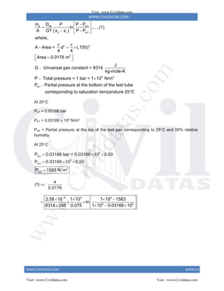 WWW.CIVILDATAS.COM
WWW.CIVILDATAS.COM WWW.CIVILDATAS.COM
 
a ab w2
2 1 w1
2 2
2
5 2
w1
m D P P
P
In ......(1)
A GT x x P P
where,
A - Area = d (.150)
4 4
Area 0.0176 m
J
G Universal gas constant = 8314
kg-mole-K
P Total pressure = 1 bar = 1 10 N/m
P Partial pressure at the
 
 

  
 
 
 
 

 

 
 bottom of the test tube
corresponding to saturation temperature 25 C

At 25C
Pw1 = 0.03166 bar
Pw1 = 0.03166  105
N/m2
Pw2 = Partial pressure at the top of the test pan corresponding to 25C and 50% relative
humidity.
At 25C
5
w2
5
w2
2
w2
P 0.03166 bar = 0.03166 10 0.50
P 0.03166 10 0.50
P 1583 N/m
  
  

a
(1)
0.0176

5 5 5
5 5
2.58 10 1 10 1 10 1583
In
8314 298 0.075 1 10 0.03166 10

 
   
    
   
 
Visit : www.Civildatas.com
Visit : www.Civildatas.com Visit : www.Civildatas.com
w
w
w
.
C
i
v
i
l
d
a
t
a
s
.
c
o
m
 