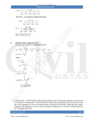 WWW.CIVILDATAS.COM
WWW.CIVILDATAS.COM WWW.CIVILDATAS.COM
a
3
1 2
1 2 3
a
1 2
1 2
2
T
Q=
1 1
T
Q =
1 1
923 300
/
1 0.075 0.0065 1
60 1.035 53.6 8
/ 2907.79 /
b
a b
b
a b
T
L
L L
h A K A K A K A h A
T
L L
h A K A K A h A
Q A
Q A W m


   


  


  

3
The term L is not given so neglect that term]
(ii) Outside surface temperature T3
We know that, Interface temperatures relation
1 2 3 3
1 2
1 2
3
b
3
......( )
( )
1
R
1
a b a b
a b
b
b
b
b
b
T T T T T T T T
T T
Q A
R R R R R
T T
A Q
R
h A
T T
Q
h A
   

    

 


 
where
3
3
3
T
Q/A =
1
300
2907.79
1
8
663.473
b
b
T
h
T
T K



 

3. A steel tube (K = 43.26 W/mK) of 5.08 cm inner diameter and 7.62 cm outer diameter is covered with
2.5 cm layer of insulation (K = 0.208 W/mK) the inside surface of the tube receivers heat from a hot
gas at the temperature of 316C with heat transfer co-efficient of 28 W/m2
K. While the outer surface
exposed to the ambient air at 30C with heat transfer co-efficient of 17 W/m2
K. Calculate heat loss
for 3 m length of the tube.
Visit : www.Civildatas.com
Visit : www.Civildatas.com Visit : www.Civildatas.com
w
w
w
.
C
i
v
i
l
d
a
t
a
s
.
c
o
m
 