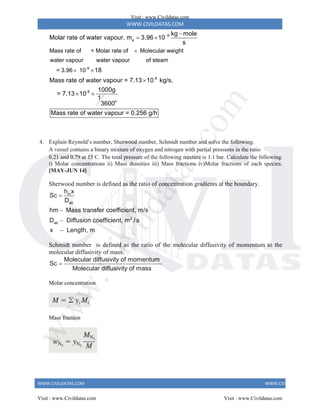WWW.CIVILDATAS.COM
WWW.CIVILDATAS.COM WWW.CIVILDATAS.COM
9
a
-9
Mass rate of = Molar rate of Molecular weight
water vapour water vapour of steam
= 3.96 10
kg mole
Molar rate of water vapour, m 3.96 10
s
18
Mass rate of water vapour =




 

-8
-8
h
7.13 10 kg/s.
1000g
= 7.13 10
1
3600
Mass rate of water vapour = 0.256 g/h

 
4. Explain Reynold’s number, Sherwood number, Schmidt number and solve the following.
A vessel contains a binary mixture of oxygen and nitrogen with partial pressures in the ratio
0.21 and 0.79 at 15 C. The total pressure of the following mixture is 1.1 bar. Calculate the following.
i) Molar concentrations ii) Mass densities iii) Mass fractions iv)Molar fractions of each species.
[MAY-JUN 14]
Sherwood number is defined as the ratio of concentration gradients at the boundary.
m
ab
2
ab
h x
Sc
D
hm Mass transfer coefficient, m/s
D Diffusion coefficient, m / s
x Length, m




Schmidt number is defined as the ratio of the molecular diffusivity of momentum to the
molecular diffusivity of mass.
Molecular diffusivity of momentum
Sc
Molecular diffusivity of mass

Molar concentration
Mass fraction
Visit : www.Civildatas.com
Visit : www.Civildatas.com Visit : www.Civildatas.com
w
w
w
.
C
i
v
i
l
d
a
t
a
s
.
c
o
m
 