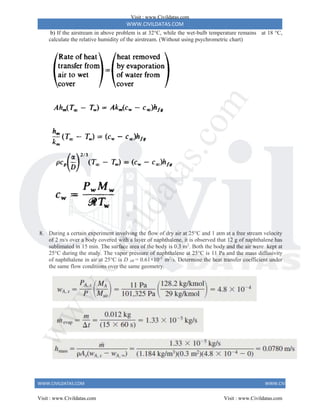 WWW.CIVILDATAS.COM
WWW.CIVILDATAS.COM WWW.CIVILDATAS.COM
b) If the airstream in above problem is at 32°C, while the wet-bulb temperature remains at 18 °C,
calculate the relative humidity of the airstream. (Without using psychrometric chart)
8. During a certain experiment involving the flow of dry air at 25°C and 1 atm at a free stream velocity
of 2 m/s over a body covered with a layer of naphthalene, it is observed that 12 g of naphthalene has
sublimated in 15 min. The surface area of the body is 0.3 m2
. Both the body and the air were kept at
25°C during the study. The vapor pressure of naphthalene at 25°C is 11 Pa and the mass diffusivity
of naphthalene in air at 25°C is D AB = 0.61×10-5
m2
/s. Determine the heat transfer coefficient under
the same flow conditions over the same geometry.
Visit : www.Civildatas.com
Visit : www.Civildatas.com Visit : www.Civildatas.com
w
w
w
.
C
i
v
i
l
d
a
t
a
s
.
c
o
m
 