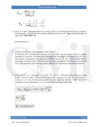 WWW.CIVILDATAS.COM
WWW.CIVILDATAS.COM WWW.CIVILDATAS.COM
10. Air at 35 °C and 1 atmosphere flows at a velocity of 60 m/s (i) a flat plate 0.5 m long (ii) a sphere 5
cm in diameter. Calculate the mass transfer coefficient of water in air. Neglect the concentration of
vapor in air. [NOV-DEC 13]
Refer problem No 3
11. a) Discuss about steady state equimolar counter diffusion.
b) Hydrogen gas is maintained at pressure of 2.4 bar and 1 bar on opposite sides of a plastic
membrane 0.3 mm thick. The binary diffusion coefficient of hydrogen in the plastic is 8.6×10-8
m2
/s
and solubility of hydrogen in the membrane is 0.00145 kg mole / m3
. Bar. Calculate under uniform
temperature conditions of 24 °C the following (1) Molar concentration of hydrogen at the opposite
faces of the membrane, and (2) Molar and mass diffusion flux of hydrogen through the membrane.
12. a) Air at 20 °C (ρ = 1.205 kg/m3
, ν = 15.06 × 10-6
m2
/s, D = 4.166×10-5
m2
/s), flows over a tray
(length = 320 mm, width = 420 mm) full of water with a velocity of 2.8 m/s. The total pressure of
moving air is 1 atm and the partial pressure of water present in the air is 0.0068 bar. If the
temperature of the water surface is 15 °C, Calculate the evaporation rate of water.
Visit : www.Civildatas.com
Visit : www.Civildatas.com Visit : www.Civildatas.com
w
w
w
.
C
i
v
i
l
d
a
t
a
s
.
c
o
m
 