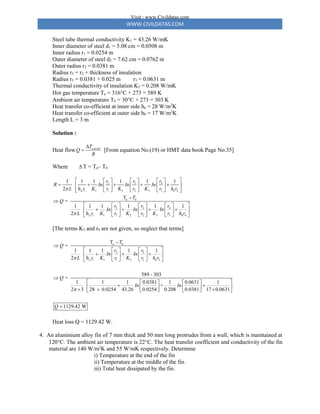 WWW.CIVILDATAS.COM
Steel tube thermal conductivity K1 = 43.26 W/mK
Inner diameter of steel d1 = 5.08 cm = 0.0508 m
Inner radius r1 = 0.0254 m
Outer diameter of steel d2 = 7.62 cm = 0.0762 m
Outer radius r2 = 0.0381 m
Radius r3 = r2 + thickness of insulation
Radius r3 = 0.0381 + 0.025 m r3 = 0.0631 m
Thermal conductivity of insulation K2 = 0.208 W/mK
Hot gas temperature Ta = 316C + 273 = 589 K
Ambient air temperature Tb = 30C + 273 = 303 K
Heat transfer co-efficient at inner side ha = 28 W/m2
K
Heat transfer co-efficient at outer side hb = 17 W/m2
K
Length L = 3 m
Solution :
Heat flow overall
T
Q
R

 [From equation No.(19) or HMT data book Page No.35]
Where  T = Ta– Tb
3
2 4
a 1 1 1 2 2 3 3 4
a
3
2 4
a 1 1 1 2 2 3 3 4
1 1 1 1 1 1
2 h
T
=
1 1 1 1 1 1
2 h
b
b
b
r
r r
R In In In
L r K r K r K r h r
T
Q
r
r r
In In In
L r K r K r K r h r


 
 
   
    
 
 
   
 
     
 


 
 
   
   
 
 
   
     
 
[The terms K3 and r4 are not given, so neglect that terms]
a
3
2
a 1 1 1 2 2 3
T
=
1 1 1 1 1
2 h
589 - 303
=
1 1 1 0.0381 1 0.0631 1
+
2 3 28 0.0254 43.26 0.0254 0.208 0.0381 17 0.0631
1129.42 W
b
b
T
Q
r
r
In In
L r K r K r h r
Q
In In
Q




 
   
  
 
   
   
 

 
   
 
 
   
  
   
 

Heat loss Q = 1129.42 W.
4. An aluminium alloy fin of 7 mm thick and 50 mm long protrudes from a wall, which is maintained at
120C. The ambient air temperature is 22C. The heat transfer coefficient and conductivity of the fin
material are 140 W/m2
K and 55 W/mK respectively. Determine
i) Temperature at the end of the fin
ii) Temperature at the middle of the fin.
iii) Total heat dissipated by the fin.
Visit : www.Civildatas.com
 