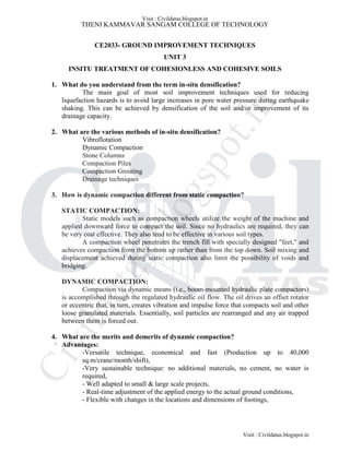 THENI KAMMAVAR SANGAM COLLEGE OF TECHNOLOGY
CE2033- GROUND IMPROVEMENT TECHNIQUES
UNIT 3
INSITU TREATMENT OF COHESIONLESS AND COHESIVE SOILS
1. What do you understand from the term in-situ densification?
The main goal of most soil improvement techniques used for reducing
liquefaction hazards is to avoid large increases in pore water pressure during earthquake
shaking. This can be achieved by densification of the soil and/or improvement of its
drainage capacity.
2. What are the various methods of in-situ densification?
Vibroflotation
Dynamic Compaction
Stone Columns
Compaction Piles
Compaction Grouting
Drainage techniques
3. How is dynamic compaction different from static compaction?
STATIC COMPACTION:
Static models such as compaction wheels utilize the weight of the machine and
applied downward force to compact the soil. Since no hydraulics are required, they can
be very cost effective. They also tend to be effective in various soil types.
A compaction wheel penetrates the trench fill with specially designed "feet," and
achieves compaction from the bottom up rather than from the top down. Soil mixing and
displacement achieved during static compaction also limit the possibility of voids and
bridging.
DYNAMIC COMPACTION:
Compaction via dynamic means (i.e., boom-mounted hydraulic plate compactors)
is accomplished through the regulated hydraulic oil flow. The oil drives an offset rotator
or eccentric that, in turn, creates vibration and impulse force that compacts soil and other
loose granulated materials. Essentially, soil particles are rearranged and any air trapped
between them is forced out.
4. What are the merits and demerits of dynamic compaction?
Advantages:
-Versatile technique, economical and fast (Production up to 40,000
sq.m/crane/month/shift),
-Very sustainable technique: no additional materials, no cement, no water is
required,
- Well adapted to small & large scale projects,
- Real-time adjustment of the applied energy to the actual ground conditions,
- Flexible with changes in the locations and dimensions of footings,
Visit : Civildatas.blogspot.in
Visit : Civildatas.blogspot.in
Civildatas.blogspot.in
 