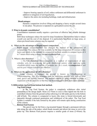 THENI KAMMAVAR SANGAM COLLEGE OF TECHNOLOGY
- Improve bearing capacity of soil, reduce settlement and differential settlement in
addition to mitigation of soil liquefaction,
- Improve the entire site including buildings, roads and infrastructure.
Disadvantages:
Dynamic compaction involves lifting and dropping a heavy weight several times
in one place. The process is repeated on a grid pattern across the site.
5. What is dynamic consolidation?
Consolidation treatment usually requires a provision of effective and suitable drainage
points.
Both these techniques reduce the need for deep foundations and therefore help to reduce
overall cost and the cost of site disposal. It is particularly beneficial on large areas, or
where pre-bored stone columns may be required.
6. What are the advantages of Rapid impact compaction?
Rapid impact compaction(RIC) has changed the method of the compaction of
reclamations. This reduces the time available for the deep compaction of a terrain in thin
layers and results in the demand for compaction methods suitable to compact layers of 4
to 7 meters thick using a cheap, fast and reliable method.
7. What is vibro-flotation?
The Vibroflotation (vibrocompaction) is a method of improvement of non-
cohesive soils by re-arranging the grain distribution pattern while applying cyclic
vibrations which cause the outflow of granular soil. As a result, thecompaction of soil
and the pore volume reduction are obtained.
8. What are the applications of vibro-flotation?
Using vibrators to compact the ground is known as Vibrofloatation or
Vibrocompacting. This is a technique used for stabilising granular soils such as loose
sand, gravel and backfill material. The method consists in using vibration to create a
suspension with the particles so that they can be rearranged to form more dense material.
9. Differentiate top feed from bottom feed method.
Top Feed System
In the Top Feed System, the poker is completely withdrawn after initial
penetration to the design depth. Stone (12-75mm in size) is then tipped into the hole in
controlled volumes from the ground surface allowing it to fall under gravity to the bottom
side of hole. The column is compacted in layers (the stone is forced downwards and
outwards) through continued penetration and withdrawal of the poker. The Top Feed
System is suitable if the hole formed by the poker will remain open during construction
of the column.
Bottom Feed System
The gravel may be fed from a rig-mounted hopper through a permanent delivery
tube along the side of the poker, which bends inwards and allows the stone to exit at the
poker tip. This Bottom Feed process requires a smaller grade of stone (2-45mm). By
Visit : Civildatas.blogspot.in
Visit : Civildatas.blogspot.in
Civildatas.blogspot.in
 