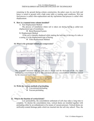 THENI KAMMAVAR SANGAM COLLEGE OF TECHNOLOGY
remaining in the ground during column construction, the poker cases its own hole and
hence is suited to ground with a high water table or running sand conditions. Wet top
feed process is called vibro-replacement and dry top/bottom feed process is called vibro
displacement.
9. How is a rammed stone column installed?
A. Non Displacement Method
The process of installation where soil is taken out during boring is called non
displacement type of installation.
 Bored Rammed System
B. Displacement Method
If the soil is laterally displaced while making the hole due to driving of a tube or
a casing, it is the displacement type of boring.
 Vibro Replacement Method
10. What is the principle behind pre-compression?
The proposed structural load per unit area is ∆σ’(p) and the thickness of the clay layer
undergoing consolidation is H c. The maximum primary consolidation settlement caused
by the structural load is then
11. Write the various methods of preloading.
 Conventional preloading
 Vaccum preloading
12. What is the function of vertical drain?
Low permeability, the consolidation settlement of soft clays takes a long time to
complete. To shorten the consolidation time, vertical drains are installed together with
preloading either by an embankment or by means of vacuum pressure. Vertical drains are
artificially-created drainage paths which are inserted into the soft clay subsoil. Thus, the
Visit : Civildatas.blogspot.in
Visit : Civildatas.blogspot.in
Civildatas.blogspot.in
 