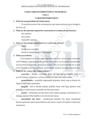 THENI KAMMAVAR SANGAM COLLEGE OF TECHNOLOGY
CE2033- GROUND IMPROVEMENT TECHNIQUES
UNIT 4
EARTH REINFORCEMENT
1. Write the concept behind soil reinforcement.
To resist the erosion of the soil during the rainy season and also to give strength to
the loose soil.
2. What are the materials required for construction of a reinforced soil structure?
Geo synthesis
Geo textiles
Normal RC materials
3. What are the principle requirements of a reinforcing material?
Stable
Should resist corrosion
Shoulb be adoptable incase of soil erosion.
4. Define geosynthetics.
Geosynthetics are human-made materials made from various types of polymers
used to enhance, augment and make possible cost effective environmental, transportation
and geotechnical engineering construction projects. They are used to provide one or more
of the following functions; separation, reinforcement, filtration, drainage or liquid barrier.
5. What are the various types of geosynthetics?
geotextiles - flexible, textile-like fabrics of controlled permeability used to
provide filtration, separation or reinforcement in soil, rock and waste materials
geomembranes - essentially impermeable polymeric sheets used as barriers for
liquid or solid waste containment
geogrids - stiff or flexible polymer grid-like sheets with large apertures used
primarily as reinforcement of unstable soil and waste masses
geonets - stiff polymer net-like sheets with in-plane openings used primarily as a
drainage material within landfills or in soil and rock masses
geosynthetic clay liners - prefabricated bentonite clay layers incorporated
between geotextiles and/or geomembranes and used as a barrier for liquid or solid waste
containment
Visit : Civildatas.blogspot.in
Visit : Civildatas.blogspot.in
Civildatas.blogspot.in
 