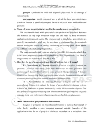 THENI KAMMAVAR SANGAM COLLEGE OF TECHNOLOGY
geopipes - perforated or solid wall polymeric pipes used for the drainage of
various liquids
geocomposites - hybrid systems of any, or all, of the above geosynthetic types
which can function as specifically designed for use in soil, rock, waste and liquid related
problems
6. Name a few raw materials that are used in the manufacture of geosynthetics.
The raw materials from which geosynthetics are produced are polymeric. Polymers
are materials of very high molecular weight and are found to have multifarious
applications in the present society. The polymers used to manufacture geosynthetics are
generally thermoplastics, which may be amorphous or semi-crystalline. Such materials
melt on heating and solidify on cooling. The heating and cooling cycles can be applied
several times without affecting the properties.
The more commonly used types are polypropylene (PP), high density polyethylene
(HDPE) and polyester (polyethylene terephthalate (PET)), Polyamide (PA) etc. Most of
the geotextiles are manufactured from PP or PET.
7. How does the use of a geosynthetic as a filter differ from that of drainage?
I – Geosynthetics in Filtration. Geotextile filtration principles, practices and
problems. Geotextile filter design guide. Fine fraction test to assess geotextile filter
performance. A dynamic filtration test to assess geotextile filter performance. A dynamic
filtration test for geotextile filters. Leachate flow rate behavior through geotextile and soil
filters and possible remediation methods. Geotextile revetment filters.
II – Geosynthetics in Drainage. Drainage principles and the use of
geosynthetics. Existing test methods for design of geosynthetics for drainage systems.
Effect of test procedures in geonet transmissivity results. Field evaluation of geonet flow
rate [transmissivity] under increasing load. Impacts of bentonite geocomposites on geonet
drainage. Long–term performance of geocomposites used as highway edge drains.
8. Write a brief note on geosynthetics as reinforcement.
Geogrids or geotextiles can be used as reinforcement to increase shear strength of
soils, thereby providing a more competent structural material. Examples of this
application include the use of geogrid to reinforce a steep slope, or to strengthen a base
Visit : Civildatas.blogspot.in
Visit : Civildatas.blogspot.in
Civildatas.blogspot.in
 