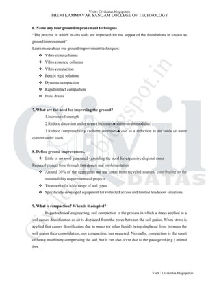 THENI KAMMAVAR SANGAM COLLEGE OF TECHNOLOGY
6. Name any four ground improvement techniques.
“The process in which in-situ soils are improved for the suppot of the foundations in known as
ground improvement”.
Learn more about our ground improvement techniques:
 Vibro stone columns
 Vibro concrete columns
 Vibro compaction
 Pencol rigid solutions
 Dynamic compaction
 Rapid impact compaction
 Band drains
7. What are the need for improving the ground?
1.Increase of strength
2.Reduce distortion under stress (Increases stress-strain modulus)
3.Reduce compressibility (volume decreases due to a reduction in air voids or water
content under loads)
8. Define ground improvement.
 Little or no spoil generated - avoiding the need for expensive disposal costs
Reduced project time through fast design and implementation
 Around 30% of the aggregates we use come from recycled sources, contributing to the
sustainability requirements of projects
 Treatment of a wide range of soil types
 Specifically developed equipment for restricted access and limited headroom situations.
9. What is compaction? When is it adopted?
In geotechnical engineering, soil compaction is the process in which a stress applied to a
soil causes densification as air is displaced from the pores between the soil grains. When stress is
applied that causes densification due to water (or other liquid) being displaced from between the
soil grains then consolidation, not compaction, has occurred. Normally, compaction is the result
of heavy machinery compressing the soil, but it can also occur due to the passage of (e.g.) animal
feet.
Visit : Civildatas.blogspot.in
Visit : Civildatas.blogspot.in
Civildatas.blogspot.in
 