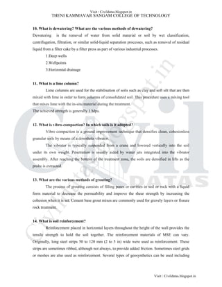 THENI KAMMAVAR SANGAM COLLEGE OF TECHNOLOGY
10. What is dewatering? What are the various methods of dewatering?
Dewatering is the removal of water from solid material or soil by wet classification,
centrifugation, filtration, or similar solid-liquid separation processes, such as removal of residual
liquid from a filter cake by a filter press as part of various industrial processes.
1.Deep wells
2.Wellpoints
3.Horizontal drainage
11. What is a lime column?
Lime columns are used for the stabilisation of soils such as clay and soft silt that are then
mixed with lime in order to form columns of consolidated soil. This procedure uses a mixing tool
that mixes lime with the in-situ material during the treatment.
The achieved strength is generally 1 Mpa.
12. What is vibro-compaction? In which soils is it adopted?
Vibro compaction is a ground improvement technique that densifies clean, cohesionless
granular soils by means of a downhole vibrator.
The vibrator is typically suspended from a crane and lowered vertically into the soil
under its own weight. Penetration is usually aided by water jets integrated into the vibrator
assembly. After reaching the bottom of the treatment zone, the soils are densified in lifts as the
probe is extracted.
13. What are the various methods of grouting?
The process of grouting consists of filling pores or cavities in soil or rock with a liquid
form material to decrease the permeability and improve the shear strength by increasing the
cohesion when it is set. Cement base grout mixes are commonly used for gravely layers or fissure
rock treatment.
14. What is soil reinforcement?
Reinforcement placed in horizontal layers throughout the height of the wall provides the
tensile strength to hold the soil together. The reinforcement materials of MSE can vary.
Originally, long steel strips 50 to 120 mm (2 to 5 in) wide were used as reinforcement. These
strips are sometimes ribbed, although not always, to provide added friction. Sometimes steel grids
or meshes are also used as reinforcement. Several types of geosynthetics can be used including
Visit : Civildatas.blogspot.in
Visit : Civildatas.blogspot.in
Civildatas.blogspot.in
 