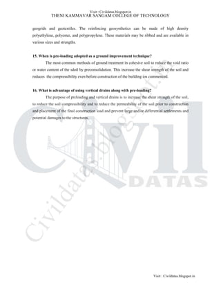 THENI KAMMAVAR SANGAM COLLEGE OF TECHNOLOGY
geogrids and geotextiles. The reinforcing geosynthetics can be made of high density
polyethylene, polyester, and polypropylene. These materials may be ribbed and are available in
various sizes and strengths.
15. When is pre-loading adopted as a ground improvement technique?
The most common methods of ground treatment in cohesive soil to reduce the void ratio
or water content of the sdoil by preconsolidation. This increase the shear strength of the soil and
reduces the compressibility even before construction of the building ios commenced.
16. What is advantage of using vertical drains along with pre-loading?
The purpose of preloading and vertical drains is to increase the shear strength of the soil,
to reduce the soil compressibility and to reduce the permeability of the soil prior to construction
and placement of the final construction load and prevent large and/or differential settlements and
potential damages to the structures.
Visit : Civildatas.blogspot.in
Visit : Civildatas.blogspot.in
Civildatas.blogspot.in
 