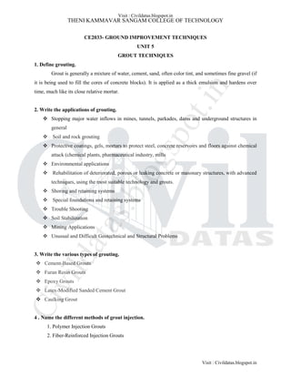 THENI KAMMAVAR SANGAM COLLEGE OF TECHNOLOGY
CE2033- GROUND IMPROVEMENT TECHNIQUES
UNIT 5
GROUT TECHNIQUES
1. Define grouting.
Grout is generally a mixture of water, cement, sand, often color tint, and sometimes fine gravel (if
it is being used to fill the cores of concrete blocks). It is applied as a thick emulsion and hardens over
time, much like its close relative mortar.
2. Write the applications of grouting.
 Stopping major water inflows in mines, tunnels, parkades, dams and underground structures in
general
 Soil and rock grouting
 Protective coatings, gels, mortars to protect steel, concrete reservoirs and floors against chemical
attack (chemical plants, pharmaceutical industry, mills
 Environmental applications
 Rehabilitation of deteriorated, porous or leaking concrete or masonary structures, with advanced
techniques, using the most suitable technology and grouts.
 Shoring and retaining systems
 Special foundations and retaining systems
 Trouble Shooting
 Soil Stabilization
 Mining Applications
 Unusual and Difficult Geotechnical and Structural Problems
3. Write the various types of grouting.
 Cement-Based Grouts
 Furan Resin Grouts
 Epoxy Grouts
 Latex-Modified Sanded Cement Grout
 Caulking Grout
4 . Name the different methods of grout injection.
1. Polymer Injection Grouts
2. Fiber-Reinforced Injection Grouts
Visit : Civildatas.blogspot.in
Visit : Civildatas.blogspot.in
Civildatas.blogspot.in
 