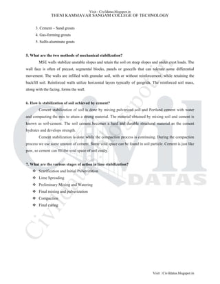 THENI KAMMAVAR SANGAM COLLEGE OF TECHNOLOGY
3. Cement – Sand grouts
4. Gas-forming grouts
5. Sulfo-aluminate gouts
5. What are the two methods of mechanical stabilization?
MSE walls stabilize unstable slopes and retain the soil on steep slopes and under crest loads. The
wall face is often of precast, segmental blocks, panels or geocells that can tolerate some differential
movement. The walls are infilled with granular soil, with or without reinforcement, while retaining the
backfill soil. Reinforced walls utilize horizontal layers typically of geogrids. The reinforced soil mass,
along with the facing, forms the wall.
6. How is stabilization of soil achieved by cement?
Cement stabilization of soil is done by mixing pulverized soil and Portland cement with water
and compacting the mix to attain a strong material. The material obtained by mixing soil and cement is
known as soil-cement. The soil cement becomes a hard and durable structural material as the cement
hydrates and develops strength.
Cement stabilization is done while the compaction process is continuing. During the compaction
process we use some amount of cement. Some void space can be found in soil particle. Cement is just like
paw, so cement can fill the void space of soil easily.
7. What are the various stages of action in lime stabilization?
 Scarification and Initial Pulverization
 Lime Spreading
 Preliminary Mixing and Watering
 Final mixing and pulverization
 Compaction
 Final curing
Visit : Civildatas.blogspot.in
Visit : Civildatas.blogspot.in
Civildatas.blogspot.in
 