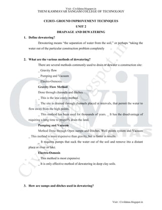 THENI KAMMAVAR SANGAM COLLEGE OF TECHNOLOGY
CE2033- GROUND IMPROVEMENT TECHNIQUES
UNIT 2
DRAINAGE AND DEWATERING
1. Define dewatering?
Dewatering means “the separation of water from the soil,” or perhaps “taking the
water out of the particular construction problem completely
2. What are the various methods of dewatering?
There are several methods commonly used to drain or dewater a construction site:
_ Gravity flow
_ Pumping and Vacuum
_ Electro-Osmosis.
Gravity Flow Method
Done through channels and ditches
_ This is the less costly method.
_ The site is drained through channels placed at intervals, that permit the water to
flow away from the high points.
_ This method has been used for thousands of years. _ It has the disadvantage of
requiring a long time to properly drain the land.
Pumping and Vacuum
Method Done through Open sumps and Ditches, Well points system and Vacuum
_ This method is more expensive than gravity, but is faster in results.
_ It requires pumps that suck the water out of the soil and remove itto a distant
place or river or lake.
Electro-Osmosis
_ This method is most expensive
_ It is only effective method of dewatering in deep clay soils.
3. How are sumps and ditches used in dewatering?
Visit : Civildatas.blogspot.in
Visit : Civildatas.blogspot.in
Civildatas.blogspot.in
 