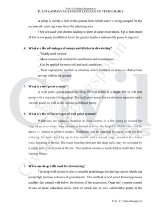 THENI KAMMAVAR SANGAM COLLEGE OF TECHNOLOGY
A sump is merely a hole in the ground from which water is being pumped for the
purpose of removing water from the adjoining area.
They are used with ditches leading to them in large excavations. Up to maximum
of 8m below pump installation level; for greater depths a submersible pump is required.
4. What are the advantages of sumps and ditches in dewatering?
_ Widely used method
_ Most economical method for installation and maintenance
_ Can be applied for most soil and rock conditions
_ Most appropriate method in situation where boulders or massive obstructions
are met with in the ground
5. What is a well point system?
A well point system comprises 50 to 60 well points to a single 150 or 200 mm
pump with a separate Jetting pump. The well point pump has an air/water separator and a
vacuum pump as well as the normal centrifugal pump
6. What are the different types of well point systems?
Wellpoints are typically installed at close centers in a line along or around the
edge of an excavation. As a vacuum is limited to 0 bar, the height to which water can be
drawn is limited to about 6 meters. Wellpoints can be installed in stages, with the first
reducing the water level by up to five meters, and a second stage, installed at a lower
level, lowering it further.The water trickling between the deep wells may be collected by
a single row of well point at the toe. This method ensures a much thicker width free from
seepage forces.
7. When are deep wells used for dewatering?
The deep well system is also a versatile predrainage dewatering system which can
pump high and low volumes of groundwater. This method is best suited to homogeneous
aquifers that extend well below the bottom of the excavation. Deep well systems consist
of one or more individual wells, each of which has its own submersible pump at the
Visit : Civildatas.blogspot.in
Visit : Civildatas.blogspot.in
Civildatas.blogspot.in
 