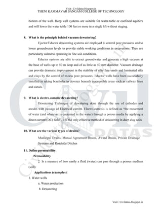THENI KAMMAVAR SANGAM COLLEGE OF TECHNOLOGY
bottom of the well. Deep well systems are suitable for water-table or confined aquifers
and will lower the water table 100 feet or more in a single lift without staging.
8. What is the principle behind vacuum dewatering?
Ejector/Eductor dewatering systems are employed to control pore pressures and to
lower groundwater levels to provide stable working conditions in excavations. They are
particularly suited to operating in fine soil conditions.
Eductor systems are able to extract groundwater and generate a high vacuum at
the base of wells up to 50 m deep and of as little as 50 mm diameter. Vacuum drainage
can provide dramatic improvement in the stability of silty fine sands and laminated silts
and clays by the control of excess pore pressures. Eductor wells have been successfully
installed in raking boreholes to dewater beneath inaccessible areas such as railway lines
and canals.
9. What is electro-osmotic dewatering?
Dewatering Technique of dewatering done through the use of cathodes and
anodes with passage of Electrical current. Electro-osmosis is defined as “the movement
of water (and whatever is contained in the water) through a porous media by applying a
direct current (DC) field”. It is the only effective method of dewatering in deep clay soils
10. What are the various types of drains?
Municipal Drains, Mutual Agreement Drains, Award Drains, Private Drainage
Systems and Roadside Ditches
11. Define permeability.
Permeability
‡ Is a measure of how easily a fluid (water) can pass through a porous medium
(soil).
Applications (examples):
1. Water wells
a. Water production
b. Dewatering
Visit : Civildatas.blogspot.in
Visit : Civildatas.blogspot.in
Civildatas.blogspot.in
 