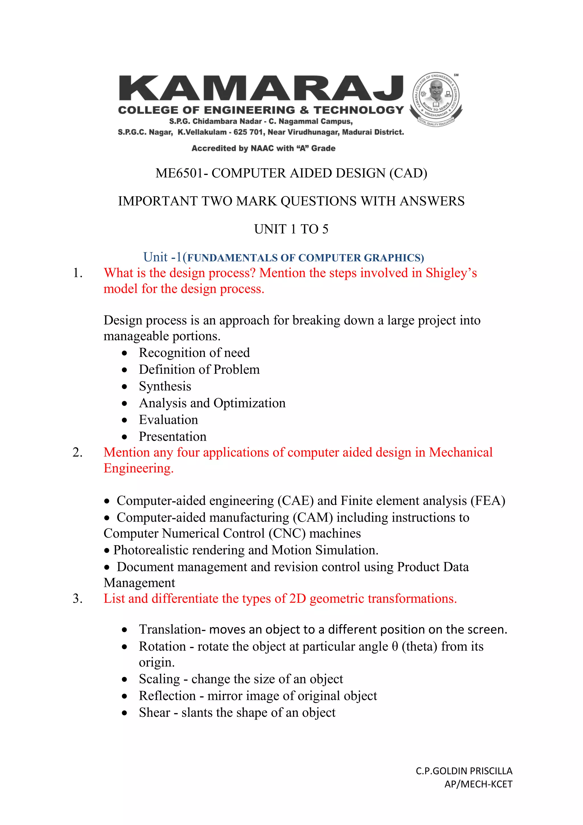C.P.GOLDIN PRISCILLA
AP/MECH-KCET
ME6501- COMPUTER AIDED DESIGN (CAD)
IMPORTANT TWO MARK QUESTIONS WITH ANSWERS
UNIT 1 TO 5
Unit -1(FUNDAMENTALS OF COMPUTER GRAPHICS)
1. What is the design process? Mention the steps involved in Shigley’s
model for the design process.
Design process is an approach for breaking down a large project into
manageable portions.
 Recognition of need
 Definition of Problem
 Synthesis
 Analysis and Optimization
 Evaluation
 Presentation
2. Mention any four applications of computer aided design in Mechanical
Engineering.
 Computer-aided engineering (CAE) and Finite element analysis (FEA)
 Computer-aided manufacturing (CAM) including instructions to
Computer Numerical Control (CNC) machines
 Photorealistic rendering and Motion Simulation.
 Document management and revision control using Product Data
Management
3. List and differentiate the types of 2D geometric transformations.
 Translation- moves an object to a different position on the screen.
 Rotation - rotate the object at particular angle θ (theta) from its
origin.
 Scaling - change the size of an object
 Reflection - mirror image of original object
 Shear - slants the shape of an object
 