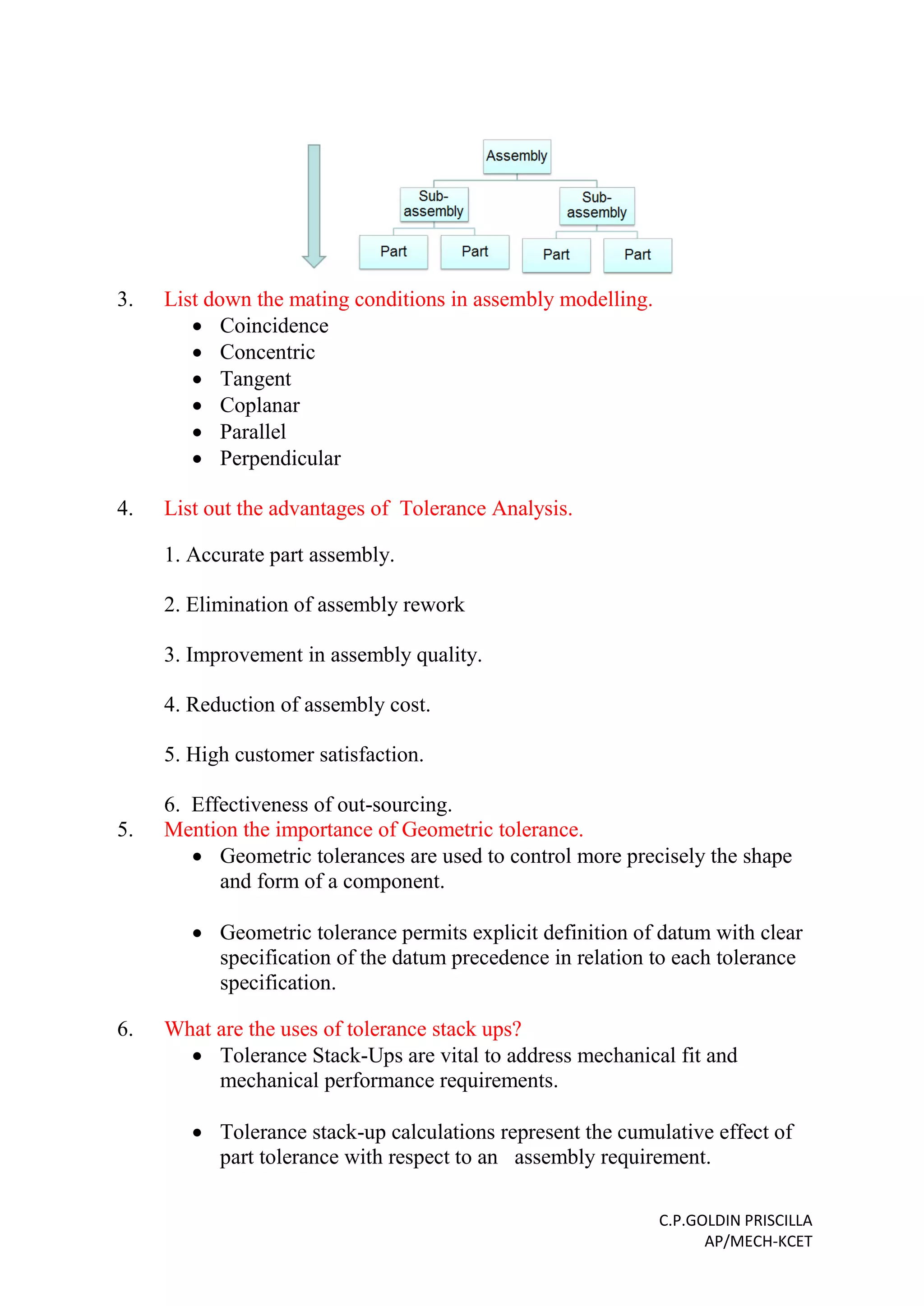 C.P.GOLDIN PRISCILLA
AP/MECH-KCET
3. List down the mating conditions in assembly modelling.
 Coincidence
 Concentric
 Tangent
 Coplanar
 Parallel
 Perpendicular
4. List out the advantages of Tolerance Analysis.
1. Accurate part assembly.
2. Elimination of assembly rework
3. Improvement in assembly quality.
4. Reduction of assembly cost.
5. High customer satisfaction.
6. Effectiveness of out-sourcing.
5. Mention the importance of Geometric tolerance.
 Geometric tolerances are used to control more precisely the shape
and form of a component.
 Geometric tolerance permits explicit definition of datum with clear
specification of the datum precedence in relation to each tolerance
specification.
6. What are the uses of tolerance stack ups?
 Tolerance Stack-Ups are vital to address mechanical fit and
mechanical performance requirements.
 Tolerance stack-up calculations represent the cumulative effect of
part tolerance with respect to an assembly requirement.
 