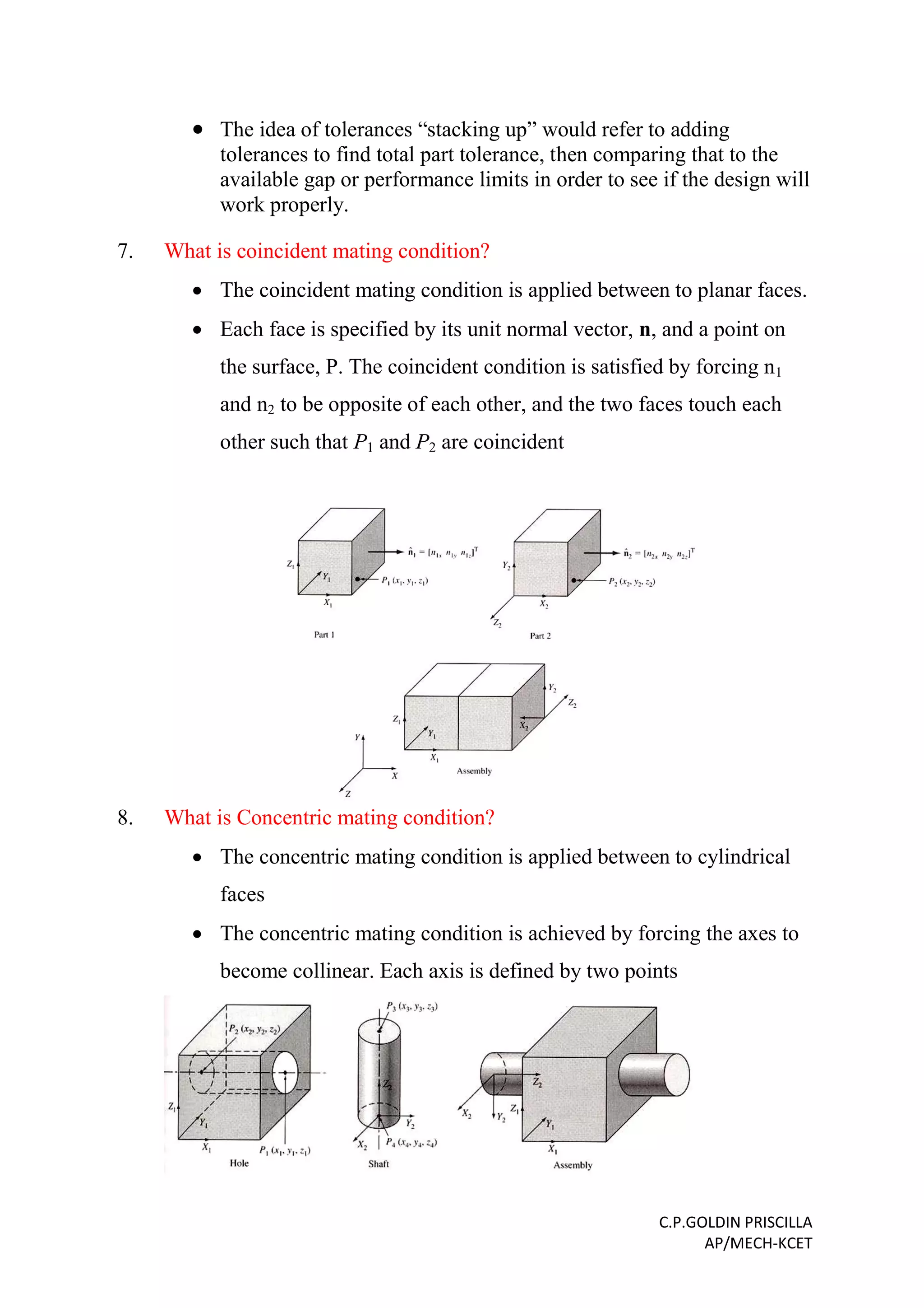 C.P.GOLDIN PRISCILLA
AP/MECH-KCET
 The idea of tolerances “stacking up” would refer to adding
tolerances to find total part tolerance, then comparing that to the
available gap or performance limits in order to see if the design will
work properly.
7. What is coincident mating condition?
 The coincident mating condition is applied between to planar faces.
 Each face is specified by its unit normal vector, n, and a point on
the surface, P. The coincident condition is satisfied by forcing n1
and n2 to be opposite of each other, and the two faces touch each
other such that P1 and P2 are coincident
8. What is Concentric mating condition?
 The concentric mating condition is applied between to cylindrical
faces
 The concentric mating condition is achieved by forcing the axes to
become collinear. Each axis is defined by two points
 