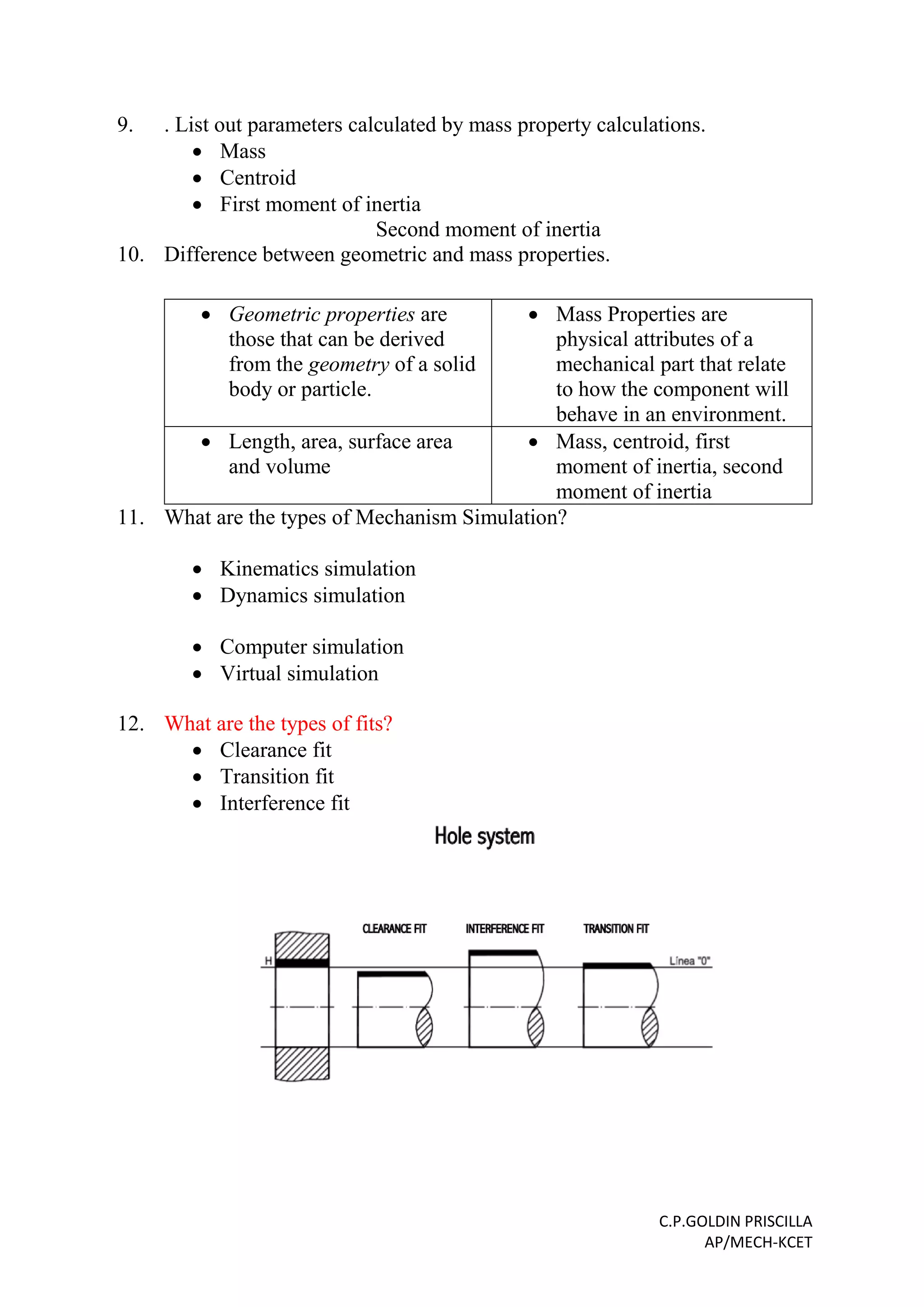 C.P.GOLDIN PRISCILLA
AP/MECH-KCET
9. . List out parameters calculated by mass property calculations.
 Mass
 Centroid
 First moment of inertia
Second moment of inertia
10. Difference between geometric and mass properties.
 Geometric properties are
those that can be derived
from the geometry of a solid
body or particle.
 Mass Properties are
physical attributes of a
mechanical part that relate
to how the component will
behave in an environment.
 Length, area, surface area
and volume
 Mass, centroid, first
moment of inertia, second
moment of inertia
11. What are the types of Mechanism Simulation?
 Kinematics simulation
 Dynamics simulation
 Computer simulation
 Virtual simulation
12. What are the types of fits?
 Clearance fit
 Transition fit
 Interference fit
 