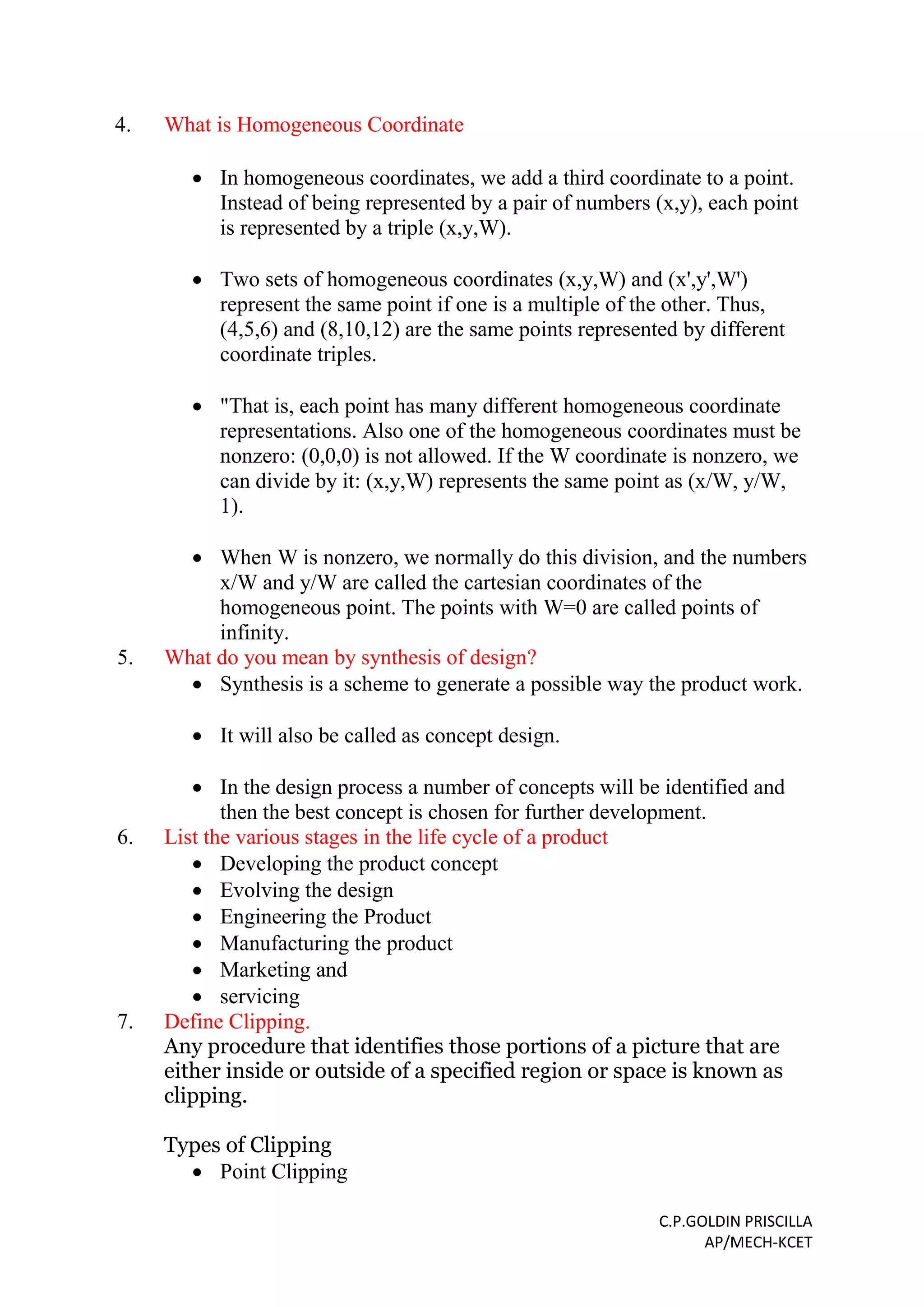 C.P.GOLDIN PRISCILLA
AP/MECH-KCET
4. What is Homogeneous Coordinate
 In homogeneous coordinates, we add a third coordinate to a point.
Instead of being represented by a pair of numbers (x,y), each point
is represented by a triple (x,y,W).
 Two sets of homogeneous coordinates (x,y,W) and (x',y',W')
represent the same point if one is a multiple of the other. Thus,
(4,5,6) and (8,10,12) are the same points represented by different
coordinate triples.
 "That is, each point has many different homogeneous coordinate
representations. Also one of the homogeneous coordinates must be
nonzero: (0,0,0) is not allowed. If the W coordinate is nonzero, we
can divide by it: (x,y,W) represents the same point as (x/W, y/W,
1).
 When W is nonzero, we normally do this division, and the numbers
x/W and y/W are called the cartesian coordinates of the
homogeneous point. The points with W=0 are called points of
infinity.
5. What do you mean by synthesis of design?
 Synthesis is a scheme to generate a possible way the product work.
 It will also be called as concept design.
 In the design process a number of concepts will be identified and
then the best concept is chosen for further development.
6. List the various stages in the life cycle of a product
 Developing the product concept
 Evolving the design
 Engineering the Product
 Manufacturing the product
 Marketing and
 servicing
7. Define Clipping.
Any procedure that identifies those portions of a picture that are
either inside or outside of a specified region or space is known as
clipping.
Types of Clipping
 Point Clipping
 