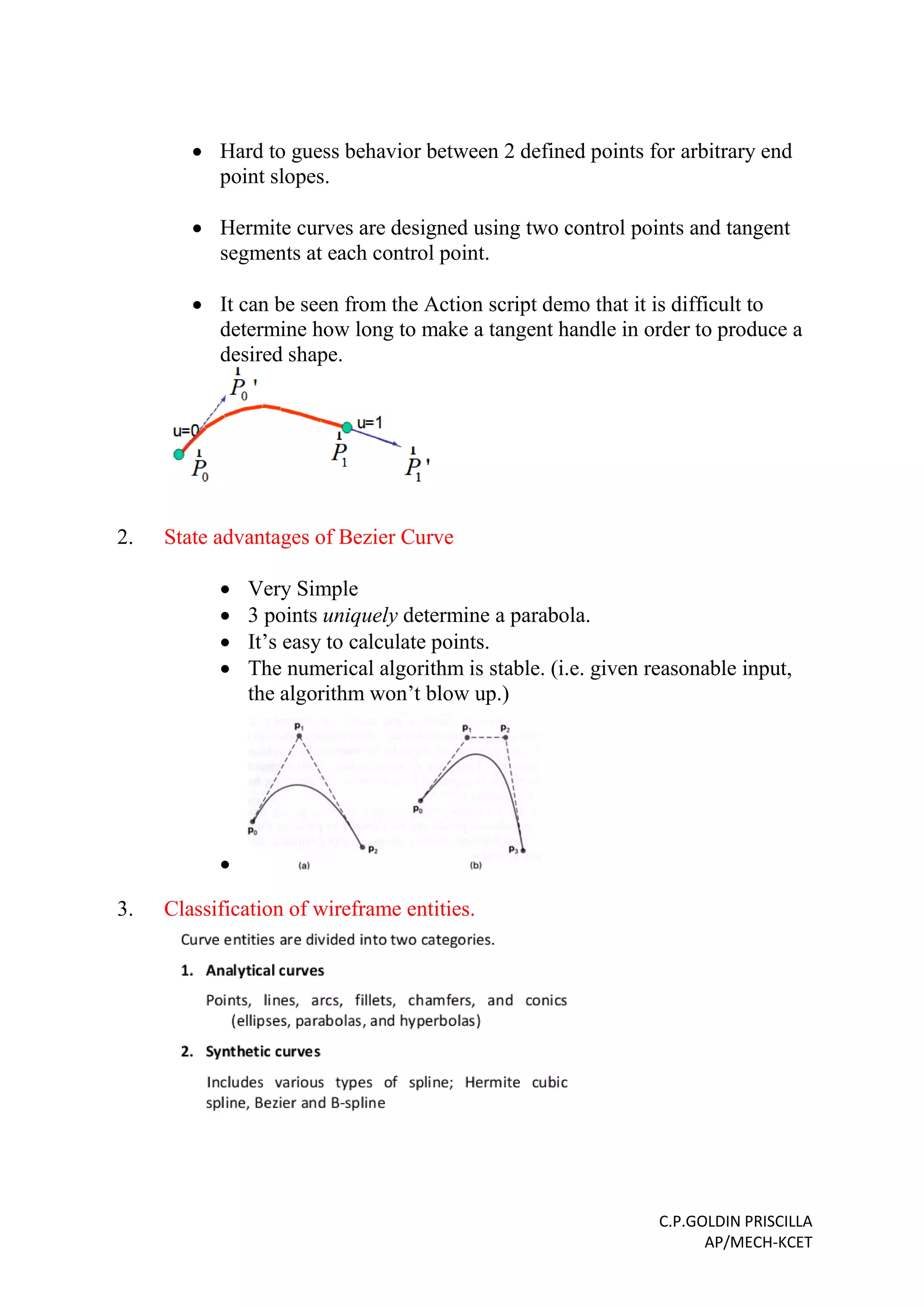 C.P.GOLDIN PRISCILLA
AP/MECH-KCET
 Hard to guess behavior between 2 defined points for arbitrary end
point slopes.
 Hermite curves are designed using two control points and tangent
segments at each control point.
 It can be seen from the Action script demo that it is difficult to
determine how long to make a tangent handle in order to produce a
desired shape.
2. State advantages of Bezier Curve
 Very Simple
 3 points uniquely determine a parabola.
 It’s easy to calculate points.
 The numerical algorithm is stable. (i.e. given reasonable input,
the algorithm won’t blow up.)

3. Classification of wireframe entities.
 