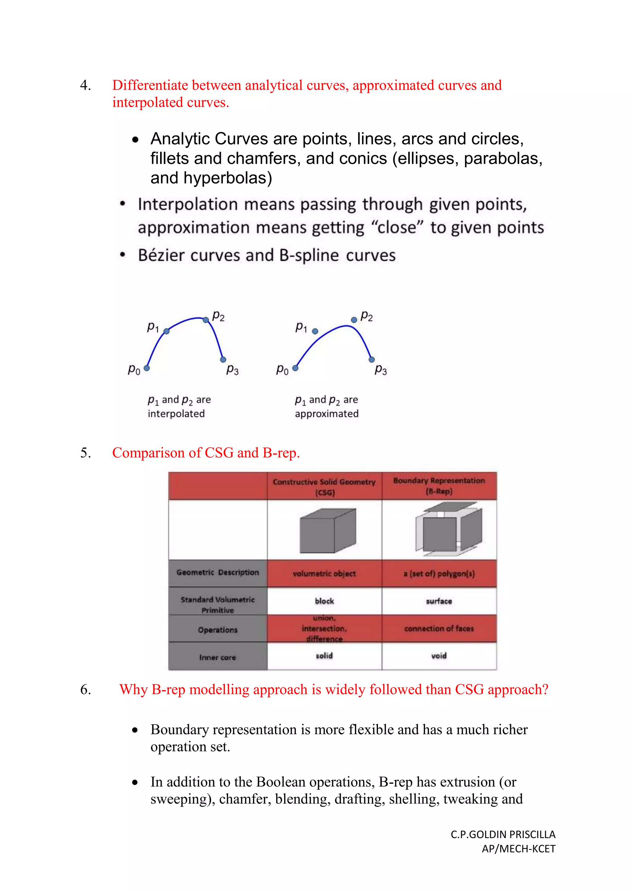 C.P.GOLDIN PRISCILLA
AP/MECH-KCET
4. Differentiate between analytical curves, approximated curves and
interpolated curves.
 Analytic Curves are points, lines, arcs and circles,
fillets and chamfers, and conics (ellipses, parabolas,
and hyperbolas)
5. Comparison of CSG and B-rep.
6. Why B-rep modelling approach is widely followed than CSG approach?
 Boundary representation is more flexible and has a much richer
operation set.
 In addition to the Boolean operations, B-rep has extrusion (or
sweeping), chamfer, blending, drafting, shelling, tweaking and
 