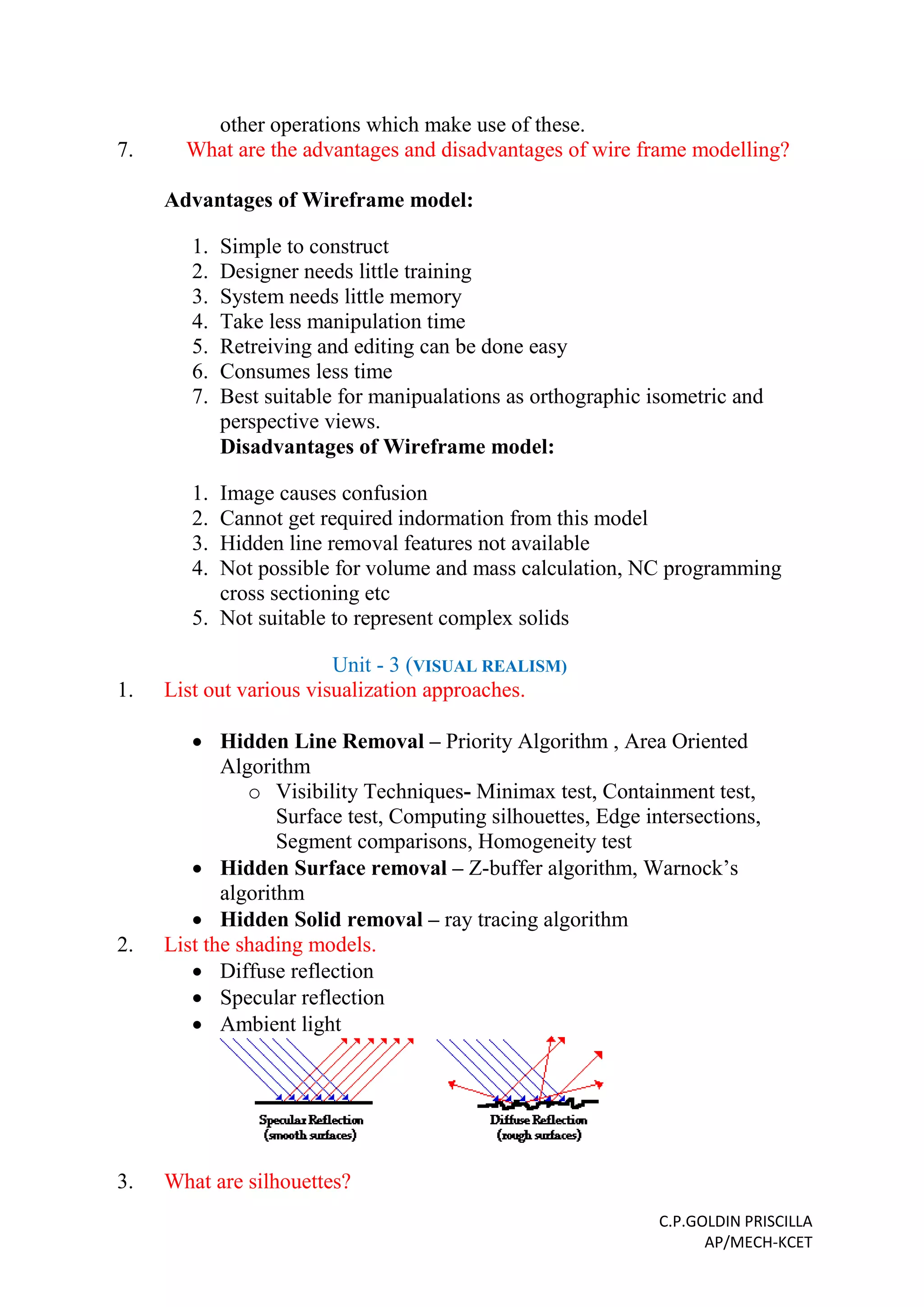 C.P.GOLDIN PRISCILLA
AP/MECH-KCET
other operations which make use of these.
7. What are the advantages and disadvantages of wire frame modelling?
Advantages of Wireframe model:
1. Simple to construct
2. Designer needs little training
3. System needs little memory
4. Take less manipulation time
5. Retreiving and editing can be done easy
6. Consumes less time
7. Best suitable for manipualations as orthographic isometric and
perspective views.
Disadvantages of Wireframe model:
1. Image causes confusion
2. Cannot get required indormation from this model
3. Hidden line removal features not available
4. Not possible for volume and mass calculation, NC programming
cross sectioning etc
5. Not suitable to represent complex solids
Unit - 3 (VISUAL REALISM)
1. List out various visualization approaches.
 Hidden Line Removal – Priority Algorithm , Area Oriented
Algorithm
o Visibility Techniques- Minimax test, Containment test,
Surface test, Computing silhouettes, Edge intersections,
Segment comparisons, Homogeneity test
 Hidden Surface removal – Z-buffer algorithm, Warnock’s
algorithm
 Hidden Solid removal – ray tracing algorithm
2. List the shading models.
 Diffuse reflection
 Specular reflection
 Ambient light
3. What are silhouettes?
 