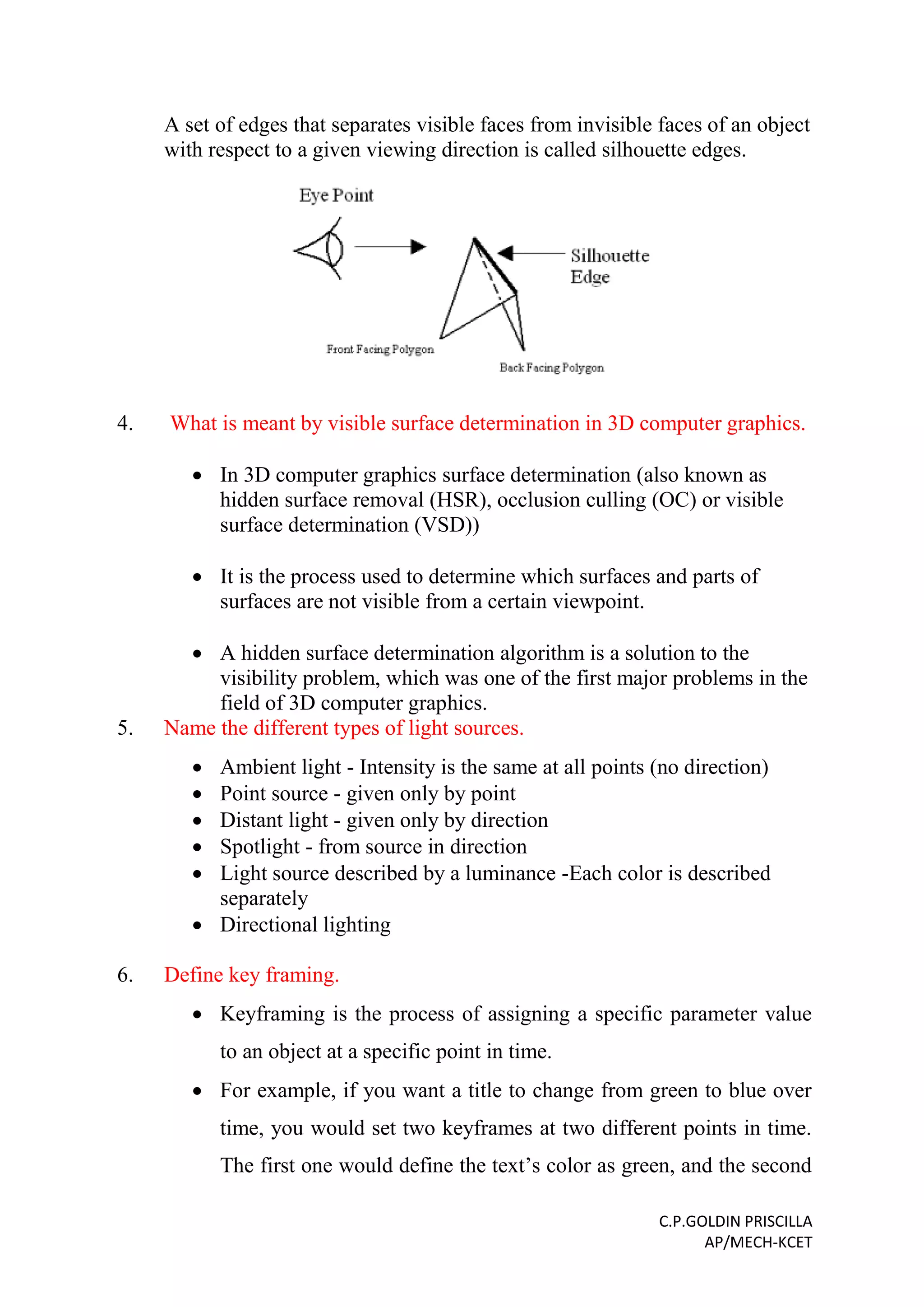 C.P.GOLDIN PRISCILLA
AP/MECH-KCET
A set of edges that separates visible faces from invisible faces of an object
with respect to a given viewing direction is called silhouette edges.
4. What is meant by visible surface determination in 3D computer graphics.
 In 3D computer graphics surface determination (also known as
hidden surface removal (HSR), occlusion culling (OC) or visible
surface determination (VSD))
 It is the process used to determine which surfaces and parts of
surfaces are not visible from a certain viewpoint.
 A hidden surface determination algorithm is a solution to the
visibility problem, which was one of the first major problems in the
field of 3D computer graphics.
5. Name the different types of light sources.
 Ambient light - Intensity is the same at all points (no direction)
 Point source - given only by point
 Distant light - given only by direction
 Spotlight - from source in direction
 Light source described by a luminance -Each color is described
separately
 Directional lighting
6. Define key framing.
 Keyframing is the process of assigning a specific parameter value
to an object at a specific point in time.
 For example, if you want a title to change from green to blue over
time, you would set two keyframes at two different points in time.
The first one would define the text’s color as green, and the second
 