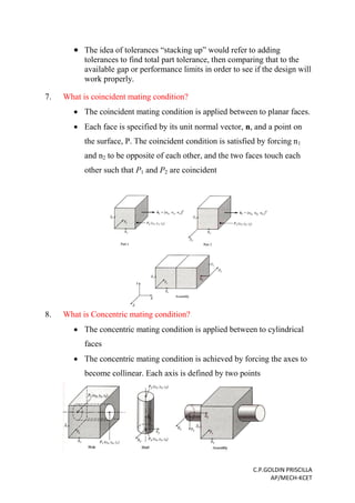 C.P.GOLDIN PRISCILLA
AP/MECH-KCET
 The idea of tolerances “stacking up” would refer to adding
tolerances to find total part tolerance, then comparing that to the
available gap or performance limits in order to see if the design will
work properly.
7. What is coincident mating condition?
 The coincident mating condition is applied between to planar faces.
 Each face is specified by its unit normal vector, n, and a point on
the surface, P. The coincident condition is satisfied by forcing n1
and n2 to be opposite of each other, and the two faces touch each
other such that P1 and P2 are coincident
8. What is Concentric mating condition?
 The concentric mating condition is applied between to cylindrical
faces
 The concentric mating condition is achieved by forcing the axes to
become collinear. Each axis is defined by two points
 