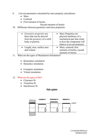 C.P.GOLDIN PRISCILLA
AP/MECH-KCET
9. . List out parameters calculated by mass property calculations.
 Mass
 Centroid
 First moment of inertia
Second moment of inertia
10. Difference between geometric and mass properties.
 Geometric properties are
those that can be derived
from the geometry of a solid
body or particle.
 Mass Properties are
physical attributes of a
mechanical part that relate
to how the component will
behave in an environment.
 Length, area, surface area
and volume
 Mass, centroid, first
moment of inertia, second
moment of inertia
11. What are the types of Mechanism Simulation?
 Kinematics simulation
 Dynamics simulation
 Computer simulation
 Virtual simulation
12. What are the types of fits?
 Clearance fit
 Transition fit
 Interference fit
 