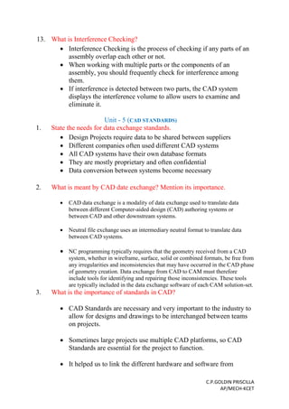 C.P.GOLDIN PRISCILLA
AP/MECH-KCET
13. What is Interference Checking?
 Interference Checking is the process of checking if any parts of an
assembly overlap each other or not.
 When working with multiple parts or the components of an
assembly, you should frequently check for interference among
them.
 If interference is detected between two parts, the CAD system
displays the interference volume to allow users to examine and
eliminate it.
Unit - 5 (CAD STANDARDS)
1. State the needs for data exchange standards.
 Design Projects require data to be shared between suppliers
 Different companies often used different CAD systems
 All CAD systems have their own database formats
 They are mostly proprietary and often confidential
 Data conversion between systems become necessary
2. What is meant by CAD date exchange? Mention its importance.
 CAD data exchange is a modality of data exchange used to translate data
between different Computer-aided design (CAD) authoring systems or
between CAD and other downstream systems.
 Neutral file exchange uses an intermediary neutral format to translate data
between CAD systems.
 NC programming typically requires that the geometry received from a CAD
system, whether in wireframe, surface, solid or combined formats, be free from
any irregularities and inconsistencies that may have occurred in the CAD phase
of geometry creation. Data exchange from CAD to CAM must therefore
include tools for identifying and repairing those inconsistencies. These tools
are typically included in the data exchange software of each CAM solution-set.
3. What is the importance of standards in CAD?
 CAD Standards are necessary and very important to the industry to
allow for designs and drawings to be interchanged between teams
on projects.
 Sometimes large projects use multiple CAD platforms, so CAD
Standards are essential for the project to function.
 It helped us to link the different hardware and software from
 