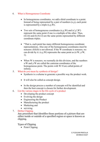 C.P.GOLDIN PRISCILLA
AP/MECH-KCET
4. What is Homogeneous Coordinate
 In homogeneous coordinates, we add a third coordinate to a point.
Instead of being represented by a pair of numbers (x,y), each point
is represented by a triple (x,y,W).
 Two sets of homogeneous coordinates (x,y,W) and (x',y',W')
represent the same point if one is a multiple of the other. Thus,
(4,5,6) and (8,10,12) are the same points represented by different
coordinate triples.
 "That is, each point has many different homogeneous coordinate
representations. Also one of the homogeneous coordinates must be
nonzero: (0,0,0) is not allowed. If the W coordinate is nonzero, we
can divide by it: (x,y,W) represents the same point as (x/W, y/W,
1).
 When W is nonzero, we normally do this division, and the numbers
x/W and y/W are called the cartesian coordinates of the
homogeneous point. The points with W=0 are called points of
infinity.
5. What do you mean by synthesis of design?
 Synthesis is a scheme to generate a possible way the product work.
 It will also be called as concept design.
 In the design process a number of concepts will be identified and
then the best concept is chosen for further development.
6. List the various stages in the life cycle of a product
 Developing the product concept
 Evolving the design
 Engineering the Product
 Manufacturing the product
 Marketing and
 servicing
7. Define Clipping.
Any procedure that identifies those portions of a picture that are
either inside or outside of a specified region or space is known as
clipping.
Types of Clipping
 Point Clipping
 
