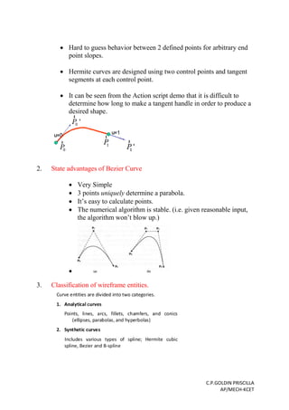 C.P.GOLDIN PRISCILLA
AP/MECH-KCET
 Hard to guess behavior between 2 defined points for arbitrary end
point slopes.
 Hermite curves are designed using two control points and tangent
segments at each control point.
 It can be seen from the Action script demo that it is difficult to
determine how long to make a tangent handle in order to produce a
desired shape.
2. State advantages of Bezier Curve
 Very Simple
 3 points uniquely determine a parabola.
 It’s easy to calculate points.
 The numerical algorithm is stable. (i.e. given reasonable input,
the algorithm won’t blow up.)

3. Classification of wireframe entities.
 
