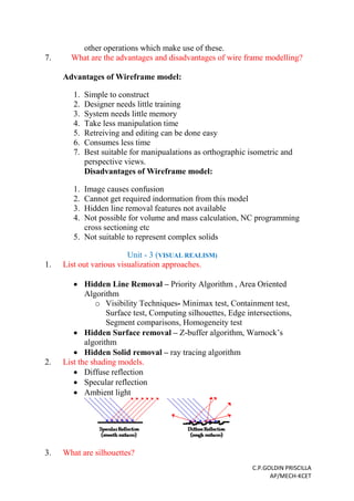 C.P.GOLDIN PRISCILLA
AP/MECH-KCET
other operations which make use of these.
7. What are the advantages and disadvantages of wire frame modelling?
Advantages of Wireframe model:
1. Simple to construct
2. Designer needs little training
3. System needs little memory
4. Take less manipulation time
5. Retreiving and editing can be done easy
6. Consumes less time
7. Best suitable for manipualations as orthographic isometric and
perspective views.
Disadvantages of Wireframe model:
1. Image causes confusion
2. Cannot get required indormation from this model
3. Hidden line removal features not available
4. Not possible for volume and mass calculation, NC programming
cross sectioning etc
5. Not suitable to represent complex solids
Unit - 3 (VISUAL REALISM)
1. List out various visualization approaches.
 Hidden Line Removal – Priority Algorithm , Area Oriented
Algorithm
o Visibility Techniques- Minimax test, Containment test,
Surface test, Computing silhouettes, Edge intersections,
Segment comparisons, Homogeneity test
 Hidden Surface removal – Z-buffer algorithm, Warnock’s
algorithm
 Hidden Solid removal – ray tracing algorithm
2. List the shading models.
 Diffuse reflection
 Specular reflection
 Ambient light
3. What are silhouettes?
 
