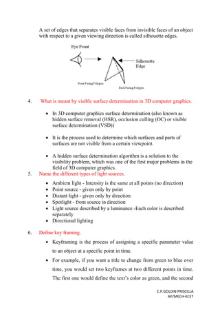 C.P.GOLDIN PRISCILLA
AP/MECH-KCET
A set of edges that separates visible faces from invisible faces of an object
with respect to a given viewing direction is called silhouette edges.
4. What is meant by visible surface determination in 3D computer graphics.
 In 3D computer graphics surface determination (also known as
hidden surface removal (HSR), occlusion culling (OC) or visible
surface determination (VSD))
 It is the process used to determine which surfaces and parts of
surfaces are not visible from a certain viewpoint.
 A hidden surface determination algorithm is a solution to the
visibility problem, which was one of the first major problems in the
field of 3D computer graphics.
5. Name the different types of light sources.
 Ambient light - Intensity is the same at all points (no direction)
 Point source - given only by point
 Distant light - given only by direction
 Spotlight - from source in direction
 Light source described by a luminance -Each color is described
separately
 Directional lighting
6. Define key framing.
 Keyframing is the process of assigning a specific parameter value
to an object at a specific point in time.
 For example, if you want a title to change from green to blue over
time, you would set two keyframes at two different points in time.
The first one would define the text’s color as green, and the second
 