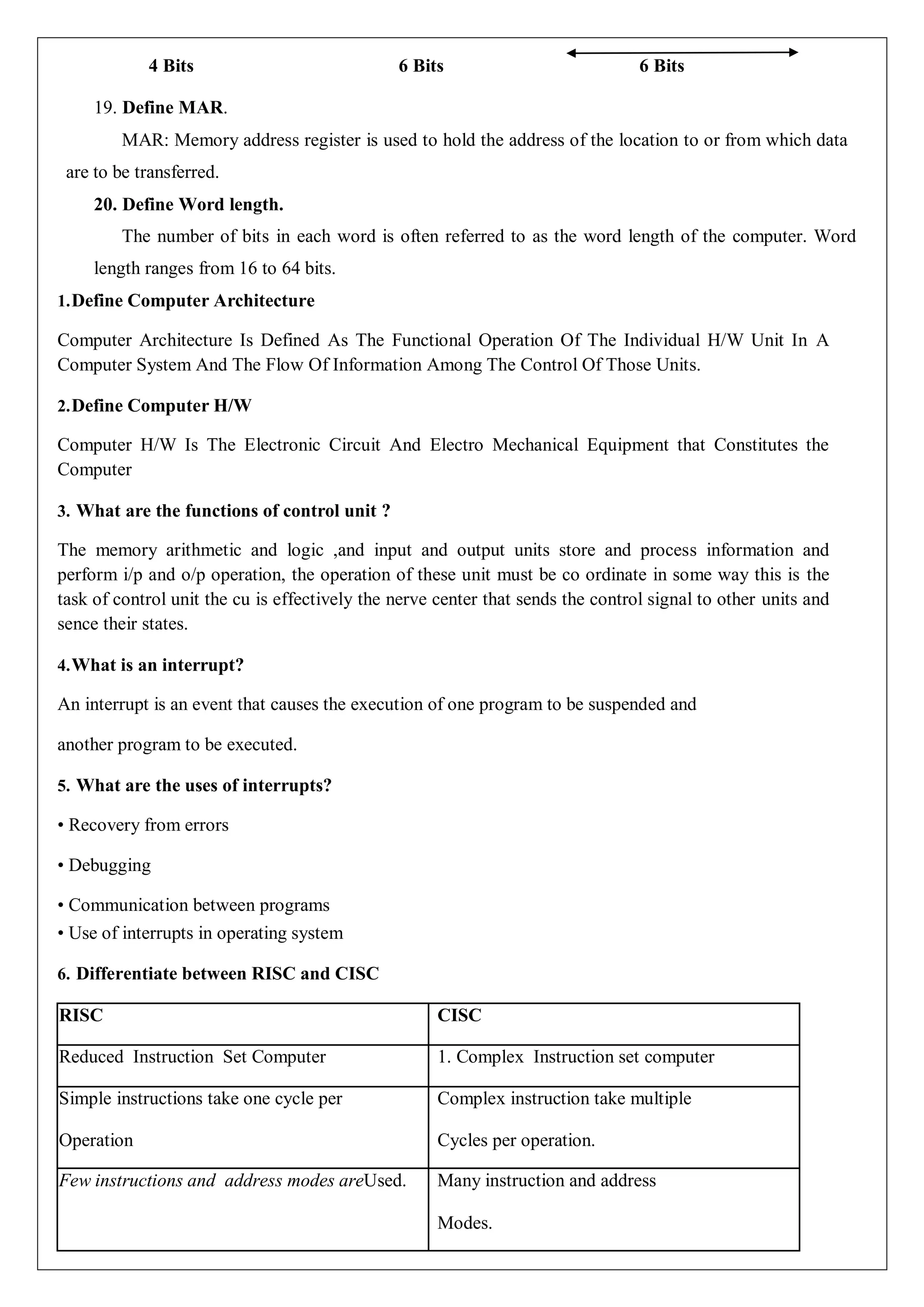 4 Bits 6 Bits 6 Bits
19. Define MAR.
MAR: Memory address register is used to hold the address of the location to or from which data
are to be transferred.
20. Define Word length.
The number of bits in each word is often referred to as the word length of the computer. Word
length ranges from 16 to 64 bits.
1.Define Computer Architecture
Computer Architecture Is Defined As The Functional Operation Of The Individual H/W Unit In A
Computer System And The Flow Of Information Among The Control Of Those Units.
2.Define Computer H/W
Computer H/W Is The Electronic Circuit And Electro Mechanical Equipment that Constitutes the
Computer
3. What are the functions of control unit ?
The memory arithmetic and logic ,and input and output units store and process information and
perform i/p and o/p operation, the operation of these unit must be co ordinate in some way this is the
task of control unit the cu is effectively the nerve center that sends the control signal to other units and
sence their states.
4.What is an interrupt?
An interrupt is an event that causes the execution of one program to be suspended and
another program to be executed.
5. What are the uses of interrupts?
• Recovery from errors
• Debugging
• Communication between programs
• Use of interrupts in operating system
6. Differentiate between RISC and CISC
RISC CISC
Reduced Instruction Set Computer 1. Complex Instruction set computer
Simple instructions take one cycle per
Operation
Complex instruction take multiple
Cycles per operation.
Few instructions and address modes areUsed. Many instruction and address
Modes.
 