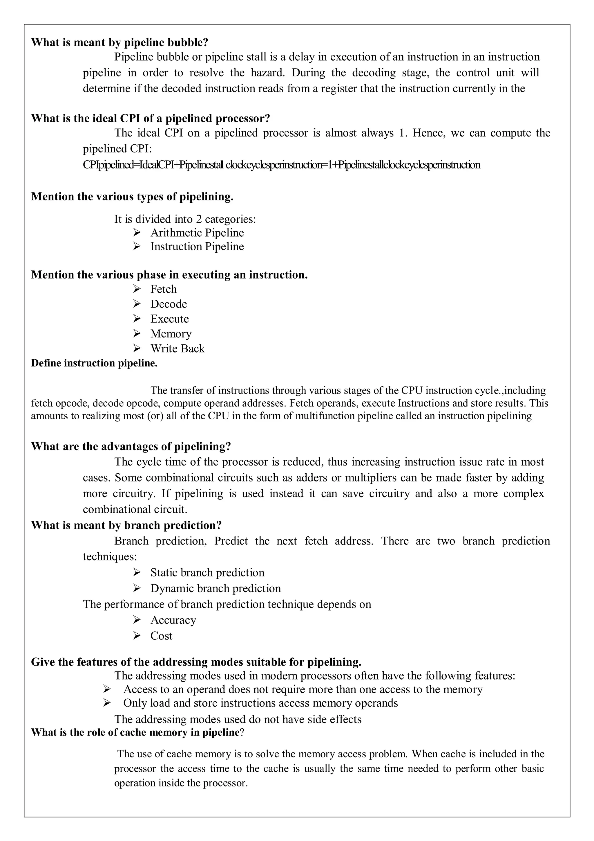 What is meant by pipeline bubble?
Pipeline bubble or pipeline stall is a delay in execution of an instruction in an instruction
pipeline in order to resolve the hazard. During the decoding stage, the control unit will
determine if the decoded instruction reads from a register that the instruction currently in the
What is the ideal CPI of a pipelined processor?
The ideal CPI on a pipelined processor is almost always 1. Hence, we can compute the
pipelined CPI:
CPIpipelined=IdealCPI+Pipelinestal clockcyclesperinstruction=1+Pipelinestallclockcyclesperinstruction
Mention the various types of pipelining.
It is divided into 2 categories:
 Arithmetic Pipeline
 Instruction Pipeline
Mention the various phase in executing an instruction.
 Fetch
 Decode
 Execute
 Memory
 Write Back
Define instruction pipeline.
The transfer of instructions through various stages of the CPU instruction cycle.,including
fetch opcode, decode opcode, compute operand addresses. Fetch operands, execute Instructions and store results. This
amounts to realizing most (or) all of the CPU in the form of multifunction pipeline called an instruction pipelining
What are the advantages of pipelining?
The cycle time of the processor is reduced, thus increasing instruction issue rate in most
cases. Some combinational circuits such as adders or multipliers can be made faster by adding
more circuitry. If pipelining is used instead it can save circuitry and also a more complex
combinational circuit.
What is meant by branch prediction?
Branch prediction, Predict the next fetch address. There are two branch prediction
techniques:
 Static branch prediction
 Dynamic branch prediction
The performance of branch prediction technique depends on
 Accuracy
 Cost
Give the features of the addressing modes suitable for pipelining.
The addressing modes used in modern processors often have the following features:
 Access to an operand does not require more than one access to the memory
 Only load and store instructions access memory operands
The addressing modes used do not have side effects
What is the role of cache memory in pipeline?
The use of cache memory is to solve the memory access problem. When cache is included in the
processor the access time to the cache is usually the same time needed to perform other basic
operation inside the processor.
 