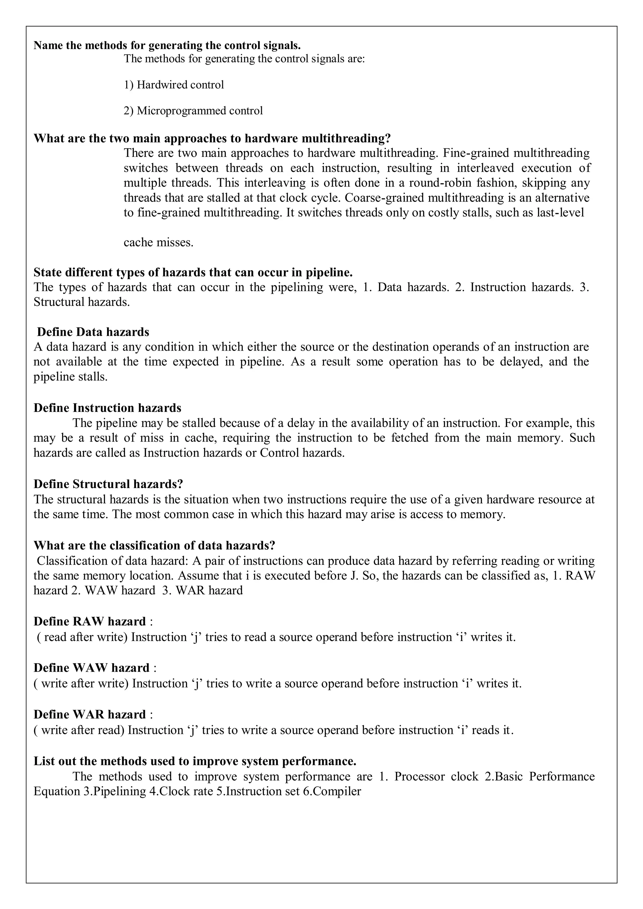 Name the methods for generating the control signals.
The methods for generating the control signals are:
1) Hardwired control
2) Microprogrammed control
What are the two main approaches to hardware multithreading?
There are two main approaches to hardware multithreading. Fine-grained multithreading
switches between threads on each instruction, resulting in interleaved execution of
multiple threads. This interleaving is often done in a round-robin fashion, skipping any
threads that are stalled at that clock cycle. Coarse-grained multithreading is an alternative
to fine-grained multithreading. It switches threads only on costly stalls, such as last-level
cache misses.
State different types of hazards that can occur in pipeline.
The types of hazards that can occur in the pipelining were, 1. Data hazards. 2. Instruction hazards. 3.
Structural hazards.
Define Data hazards
A data hazard is any condition in which either the source or the destination operands of an instruction are
not available at the time expected in pipeline. As a result some operation has to be delayed, and the
pipeline stalls.
Define Instruction hazards
The pipeline may be stalled because of a delay in the availability of an instruction. For example, this
may be a result of miss in cache, requiring the instruction to be fetched from the main memory. Such
hazards are called as Instruction hazards or Control hazards.
Define Structural hazards?
The structural hazards is the situation when two instructions require the use of a given hardware resource at
the same time. The most common case in which this hazard may arise is access to memory.
What are the classification of data hazards?
Classification of data hazard: A pair of instructions can produce data hazard by referring reading or writing
the same memory location. Assume that i is executed before J. So, the hazards can be classified as, 1. RAW
hazard 2. WAW hazard 3. WAR hazard
Define RAW hazard :
( read after write) Instruction ‘j’ tries to read a source operand before instruction ‘i’ writes it.
Define WAW hazard :
( write after write) Instruction ‘j’ tries to write a source operand before instruction ‘i’ writes it.
Define WAR hazard :
( write after read) Instruction ‘j’ tries to write a source operand before instruction ‘i’ reads it.
List out the methods used to improve system performance.
The methods used to improve system performance are 1. Processor clock 2.Basic Performance
Equation 3.Pipelining 4.Clock rate 5.Instruction set 6.Compiler
 