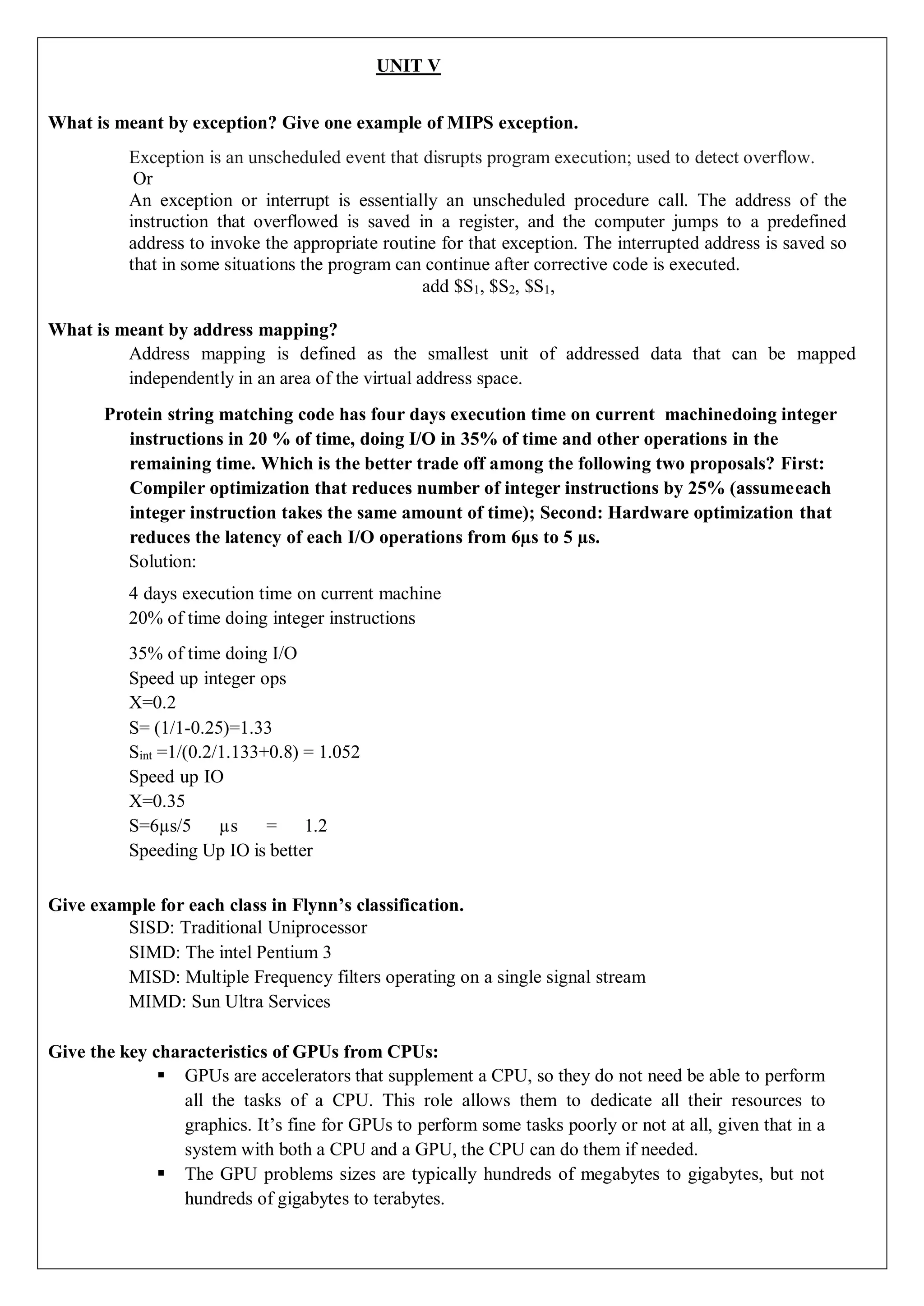 UNIT V
What is meant by exception? Give one example of MIPS exception.
Exception is an unscheduled event that disrupts program execution; used to detect overflow.
Or
An exception or interrupt is essentially an unscheduled procedure call. The address of the
instruction that overflowed is saved in a register, and the computer jumps to a predefined
address to invoke the appropriate routine for that exception. The interrupted address is saved so
that in some situations the program can continue after corrective code is executed.
add $S1, $S2, $S1,
What is meant by address mapping?
Address mapping is defined as the smallest unit of addressed data that can be mapped
independently in an area of the virtual address space.
Protein string matching code has four days execution time on current machinedoing integer
instructions in 20 % of time, doing I/O in 35% of time and other operations in the
remaining time. Which is the better trade off among the following two proposals? First:
Compiler optimization that reduces number of integer instructions by 25% (assumeeach
integer instruction takes the same amount of time); Second: Hardware optimization that
reduces the latency of each I/O operations from 6µs to 5 µs.
Solution:
4 days execution time on current machine
20% of time doing integer instructions
35% of time doing I/O
Speed up integer ops
X=0.2
S= (1/1-0.25)=1.33
Sint =1/(0.2/1.133+0.8) = 1.052
Speed up IO
X=0.35
S=6µs/5 µs = 1.2
Speeding Up IO is better
Give example for each class in Flynn’s classification.
SISD: Traditional Uniprocessor
SIMD: The intel Pentium 3
MISD: Multiple Frequency filters operating on a single signal stream
MIMD: Sun Ultra Services
Give the key characteristics of GPUs from CPUs:
 GPUs are accelerators that supplement a CPU, so they do not need be able to perform
all the tasks of a CPU. This role allows them to dedicate all their resources to
graphics. It’s fine for GPUs to perform some tasks poorly or not at all, given that in a
system with both a CPU and a GPU, the CPU can do them if needed.
 The GPU problems sizes are typically hundreds of megabytes to gigabytes, but not
hundreds of gigabytes to terabytes.
 