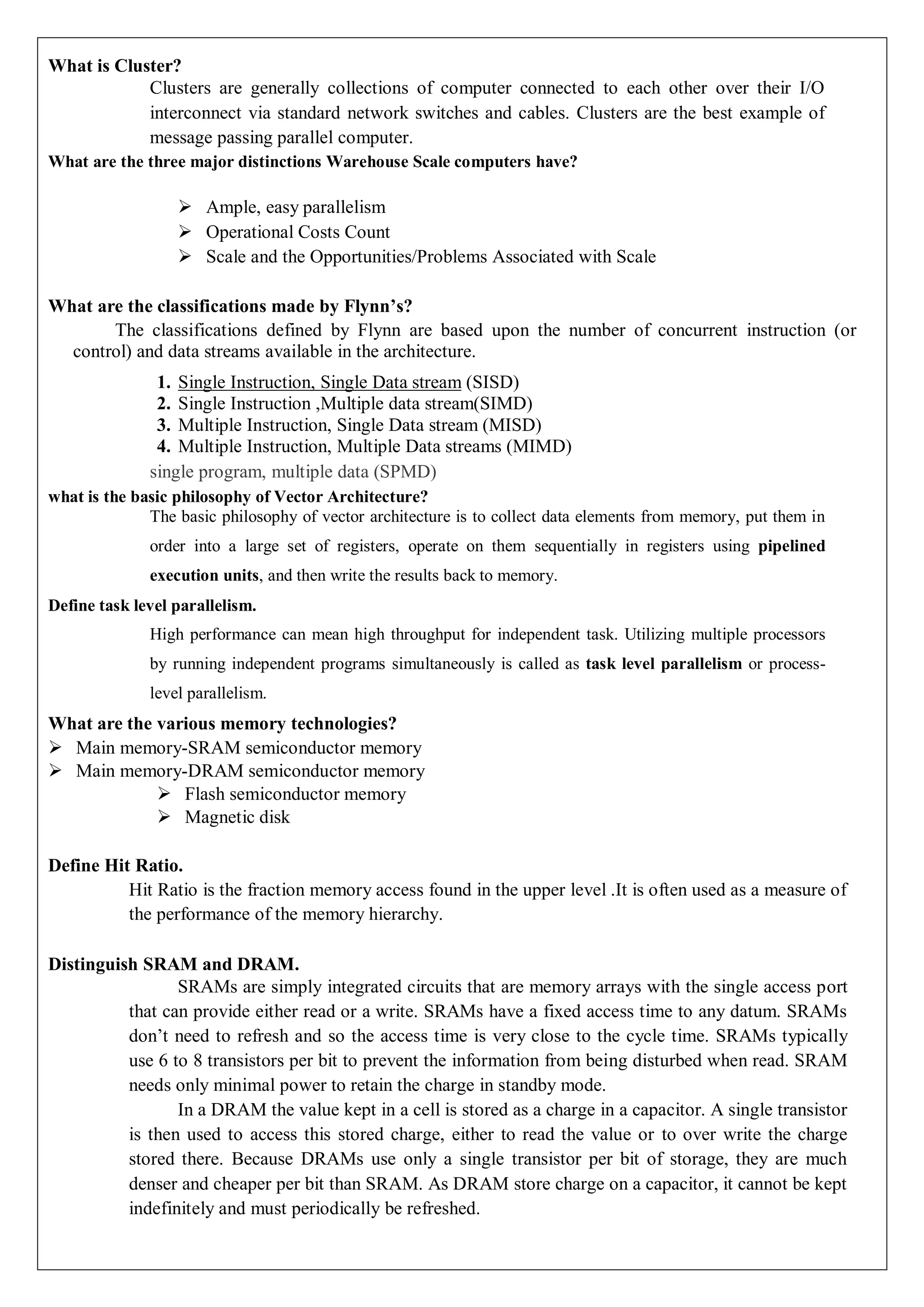 What is Cluster?
Clusters are generally collections of computer connected to each other over their I/O
interconnect via standard network switches and cables. Clusters are the best example of
message passing parallel computer.
What are the three major distinctions Warehouse Scale computers have?
 Ample, easy parallelism
 Operational Costs Count
 Scale and the Opportunities/Problems Associated with Scale
What are the classifications made by Flynn’s?
The classifications defined by Flynn are based upon the number of concurrent instruction (or
control) and data streams available in the architecture.
1. Single Instruction, Single Data stream (SISD)
2. Single Instruction ,Multiple data stream(SIMD)
3. Multiple Instruction, Single Data stream (MISD)
4. Multiple Instruction, Multiple Data streams (MIMD)
single program, multiple data (SPMD)
what is the basic philosophy of Vector Architecture?
The basic philosophy of vector architecture is to collect data elements from memory, put them in
order into a large set of registers, operate on them sequentially in registers using pipelined
execution units, and then write the results back to memory.
Define task level parallelism.
High performance can mean high throughput for independent task. Utilizing multiple processors
by running independent programs simultaneously is called as task level parallelism or process-
level parallelism.
What are the various memory technologies?
 Main memory-SRAM semiconductor memory
 Main memory-DRAM semiconductor memory
 Flash semiconductor memory
 Magnetic disk
Define Hit Ratio.
Hit Ratio is the fraction memory access found in the upper level .It is often used as a measure of
the performance of the memory hierarchy.
Distinguish SRAM and DRAM.
SRAMs are simply integrated circuits that are memory arrays with the single access port
that can provide either read or a write. SRAMs have a fixed access time to any datum. SRAMs
don’t need to refresh and so the access time is very close to the cycle time. SRAMs typically
use 6 to 8 transistors per bit to prevent the information from being disturbed when read. SRAM
needs only minimal power to retain the charge in standby mode.
In a DRAM the value kept in a cell is stored as a charge in a capacitor. A single transistor
is then used to access this stored charge, either to read the value or to over write the charge
stored there. Because DRAMs use only a single transistor per bit of storage, they are much
denser and cheaper per bit than SRAM. As DRAM store charge on a capacitor, it cannot be kept
indefinitely and must periodically be refreshed.
 