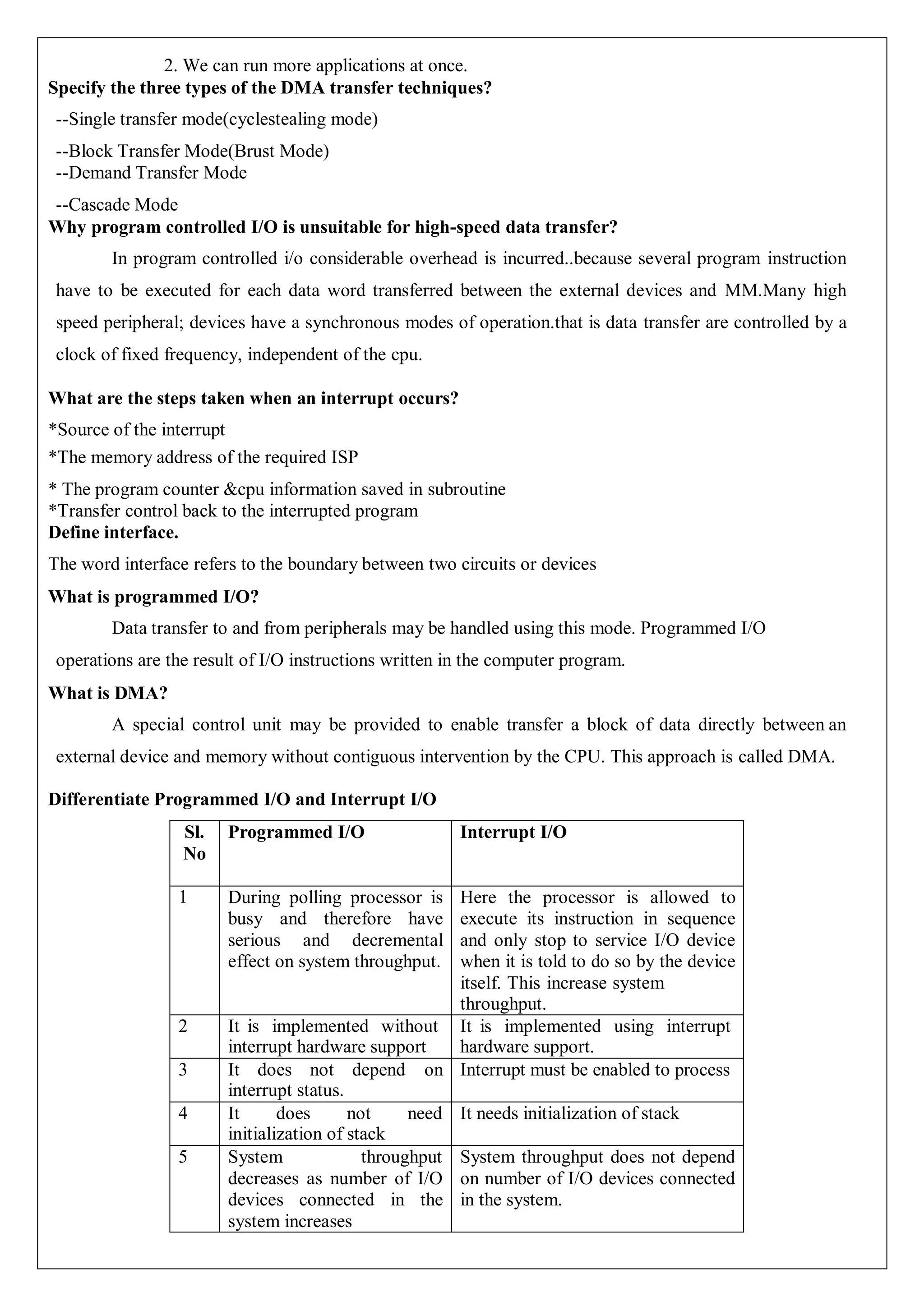 2. We can run more applications at once.
Specify the three types of the DMA transfer techniques?
--Single transfer mode(cyclestealing mode)
--Block Transfer Mode(Brust Mode)
--Demand Transfer Mode
--Cascade Mode
Why program controlled I/O is unsuitable for high-speed data transfer?
In program controlled i/o considerable overhead is incurred..because several program instruction
have to be executed for each data word transferred between the external devices and MM.Many high
speed peripheral; devices have a synchronous modes of operation.that is data transfer are controlled by a
clock of fixed frequency, independent of the cpu.
What are the steps taken when an interrupt occurs?
*Source of the interrupt
*The memory address of the required ISP
* The program counter &cpu information saved in subroutine
*Transfer control back to the interrupted program
Define interface.
The word interface refers to the boundary between two circuits or devices
What is programmed I/O?
Data transfer to and from peripherals may be handled using this mode. Programmed I/O
operations are the result of I/O instructions written in the computer program.
What is DMA?
A special control unit may be provided to enable transfer a block of data directly between an
external device and memory without contiguous intervention by the CPU. This approach is called DMA.
Differentiate Programmed I/O and Interrupt I/O
Sl.
No
Programmed I/O Interrupt I/O
1 During polling processor is
busy and therefore have
serious and decremental
effect on system throughput.
Here the processor is allowed to
execute its instruction in sequence
and only stop to service I/O device
when it is told to do so by the device
itself. This increase system
throughput.
2 It is implemented without
interrupt hardware support
It is implemented using interrupt
hardware support.
3 It does not depend on
interrupt status.
Interrupt must be enabled to process
4 It does not need
initialization of stack
It needs initialization of stack
5 System throughput
decreases as number of I/O
devices connected in the
system increases
System throughput does not depend
on number of I/O devices connected
in the system.
 