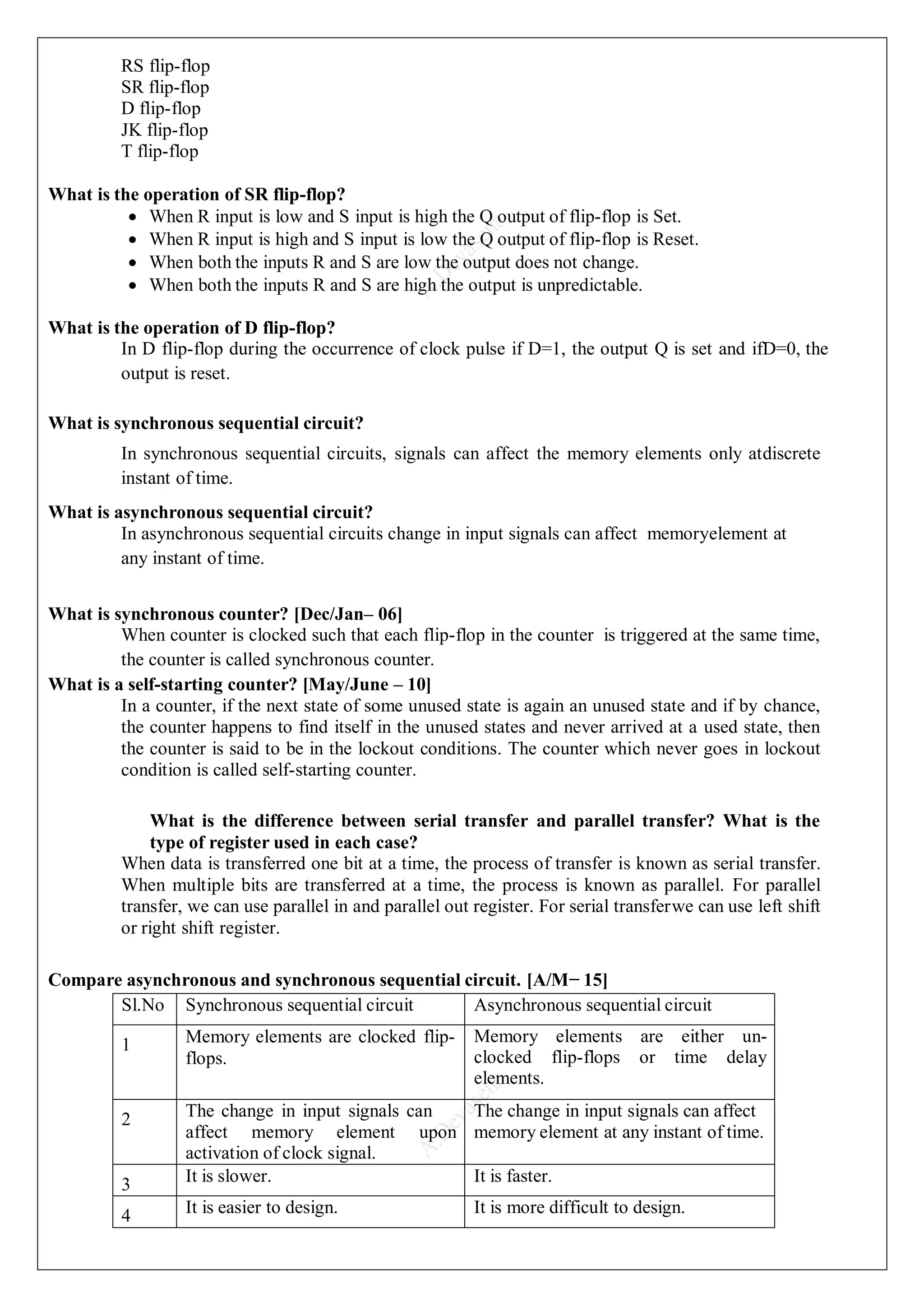 RS flip-flop
SR flip-flop
D flip-flop
JK flip-flop
T flip-flop
What is the operation of SR flip-flop?
 When R input is low and S input is high the Q output of flip-flop is Set.
 When R input is high and S input is low the Q output of flip-flop is Reset.
 When both the inputs R and S are low the output does not change.
 When both the inputs R and S are high the output is unpredictable.
What is the operation of D flip-flop?
In D flip-flop during the occurrence of clock pulse if D=1, the output Q is set and ifD=0, the
output is reset.
What is synchronous sequential circuit?
In synchronous sequential circuits, signals can affect the memory elements only atdiscrete
instant of time.
What is asynchronous sequential circuit?
In asynchronous sequential circuits change in input signals can affect memoryelement at
any instant of time.
What is synchronous counter? [Dec/Jan– 06]
When counter is clocked such that each flip-flop in the counter is triggered at the same time,
the counter is called synchronous counter.
What is a self-starting counter? [May/June – 10]
In a counter, if the next state of some unused state is again an unused state and if by chance,
the counter happens to find itself in the unused states and never arrived at a used state, then
the counter is said to be in the lockout conditions. The counter which never goes in lockout
condition is called self-starting counter.
What is the difference between serial transfer and parallel transfer? What is the
type of register used in each case?
When data is transferred one bit at a time, the process of transfer is known as serial transfer.
When multiple bits are transferred at a time, the process is known as parallel. For parallel
transfer, we can use parallel in and parallel out register. For serial transferwe can use left shift
or right shift register.
Compare asynchronous and synchronous sequential circuit. [A/M− 15]
Sl.No Synchronous sequential circuit Asynchronous sequential circuit
1 Memory elements are clocked flip-
flops.
Memory elements are either un-
clocked flip-flops or time delay
elements.
2 The change in input signals can
affect memory element upon
activation of clock signal.
The change in input signals can affect
memory element at any instant of time.
3 It is slower. It is faster.
4 It is easier to design. It is more difficult to design.
 