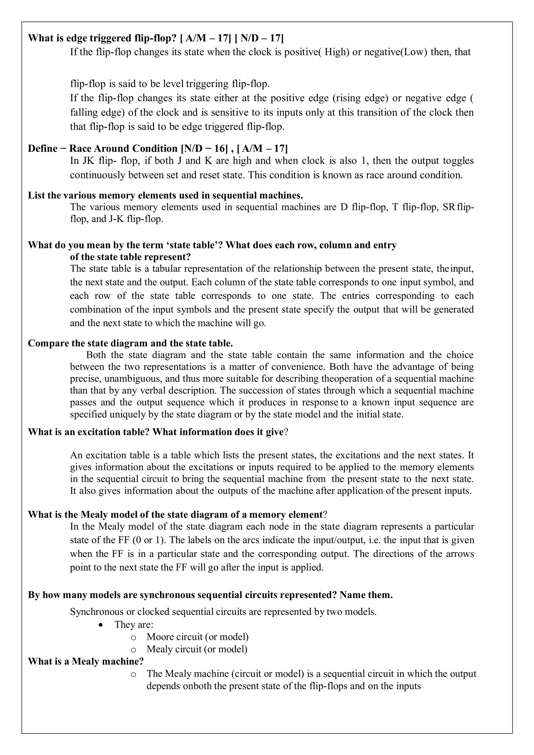 What is edge triggered flip-flop? [ A/M – 17] [ N/D – 17]
If the flip-flop changes its state when the clock is positive( High) or negative(Low) then, that
flip-flop is said to be level triggering flip-flop.
If the flip-flop changes its state either at the positive edge (rising edge) or negative edge (
falling edge) of the clock and is sensitive to its inputs only at this transition of the clock then
that flip-flop is said to be edge triggered flip-flop.
Define − Race Around Condition [N/D − 16] , [ A/M – 17]
In JK flip- flop, if both J and K are high and when clock is also 1, then the output toggles
continuously between set and reset state. This condition is known as race around condition.
List the various memory elements used in sequential machines.
The various memory elements used in sequential machines are D flip-flop, T flip-flop, SRflip-
flop, and J-K flip-flop.
What do you mean by the term ‘state table’? What does each row, column and entry
of the state table represent?
The state table is a tabular representation of the relationship between the present state, theinput,
the next state and the output. Each column of the state table corresponds to one input symbol, and
each row of the state table corresponds to one state. The entries corresponding to each
combination of the input symbols and the present state specify the output that will be generated
and the next state to which the machine will go.
Compare the state diagram and the state table.
Both the state diagram and the state table contain the same information and the choice
between the two representations is a matter of convenience. Both have the advantage of being
precise, unambiguous, and thus more suitable for describing theoperation of a sequential machine
than that by any verbal description. The succession of states through which a sequential machine
passes and the output sequence which it produces in response to a known input sequence are
specified uniquely by the state diagram or by the state model and the initial state.
What is an excitation table? What information does it give?
An excitation table is a table which lists the present states, the excitations and the next states. It
gives information about the excitations or inputs required to be applied to the memory elements
in the sequential circuit to bring the sequential machine from the present state to the next state.
It also gives information about the outputs of the machine after application of the present inputs.
What is the Mealy model of the state diagram of a memory element?
In the Mealy model of the state diagram each node in the state diagram represents a particular
state of the FF (0 or 1). The labels on the arcs indicate the input/output, i.e. the input that is given
when the FF is in a particular state and the corresponding output. The directions of the arrows
point to the next state the FF will go after the input is applied.
By how many models are synchronous sequential circuits represented? Name them.
Synchronous or clocked sequential circuits are represented by two models.
 They are:
o Moore circuit (or model)
o Mealy circuit (or model)
What is a Mealy machine?
o The Mealy machine (circuit or model) is a sequential circuit in which the output
depends onboth the present state of the flip-flops and on the inputs
 