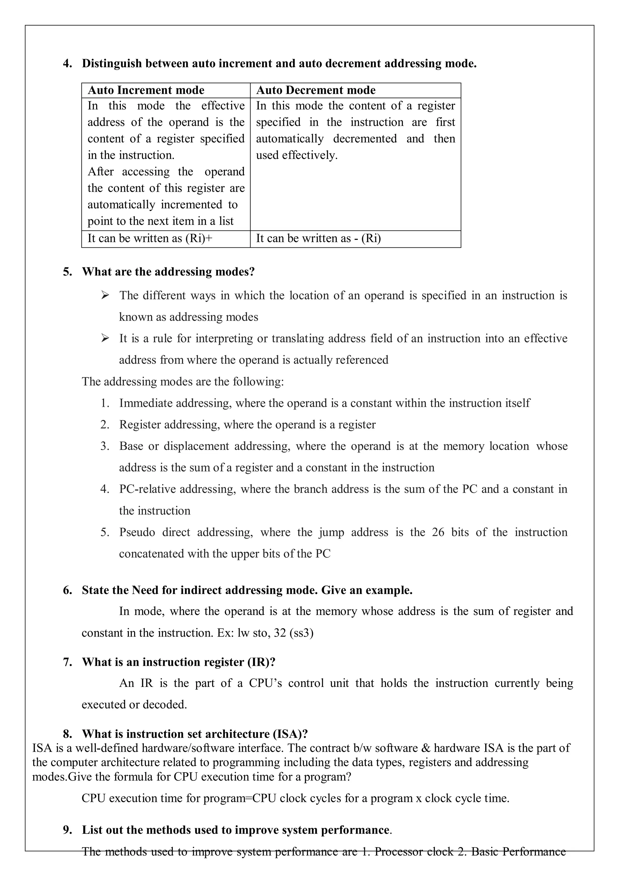 4. Distinguish between auto increment and auto decrement addressing mode.
Auto Increment mode Auto Decrement mode
In this mode the effective
address of the operand is the
content of a register specified
in the instruction.
After accessing the operand
the content of this register are
automatically incremented to
point to the next item in a list
In this mode the content of a register
specified in the instruction are first
automatically decremented and then
used effectively.
It can be written as (Ri)+ It can be written as - (Ri)
5. What are the addressing modes?
 The different ways in which the location of an operand is specified in an instruction is
known as addressing modes
 It is a rule for interpreting or translating address field of an instruction into an effective
address from where the operand is actually referenced
The addressing modes are the following:
1. Immediate addressing, where the operand is a constant within the instruction itself
2. Register addressing, where the operand is a register
3. Base or displacement addressing, where the operand is at the memory location whose
address is the sum of a register and a constant in the instruction
4. PC-relative addressing, where the branch address is the sum of the PC and a constant in
the instruction
5. Pseudo direct addressing, where the jump address is the 26 bits of the instruction
concatenated with the upper bits of the PC
6. State the Need for indirect addressing mode. Give an example.
In mode, where the operand is at the memory whose address is the sum of register and
constant in the instruction. Ex: lw sto, 32 (ss3)
7. What is an instruction register (IR)?
An IR is the part of a CPU’s control unit that holds the instruction currently being
executed or decoded.
8. What is instruction set architecture (ISA)?
ISA is a well-defined hardware/software interface. The contract b/w software & hardware ISA is the part of
the computer architecture related to programming including the data types, registers and addressing
modes.Give the formula for CPU execution time for a program?
CPU execution time for program=CPU clock cycles for a program x clock cycle time.
9. List out the methods used to improve system performance.
The methods used to improve system performance are 1. Processor clock 2. Basic Performance
 
