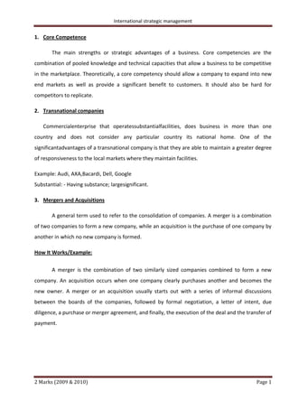 International strategic management
2 Marks (2009 & 2010) Page 1
1. Core Competence
The main strengths or strategic advantages of a business. Core competencies are the
combination of pooled knowledge and technical capacities that allow a business to be competitive
in the marketplace. Theoretically, a core competency should allow a company to expand into new
end markets as well as provide a significant benefit to customers. It should also be hard for
competitors to replicate.
2. Transnational companies
Commercialenterprise that operatessubstantialfacilities, does business in more than one
country and does not consider any particular country its national home. One of the
significantadvantages of a transnational company is that they are able to maintain a greater degree
of responsiveness to the local markets where they maintain facilities.
Example: Audi, AXA,Bacardi, Dell, Google
Substantial: - Having substance; largesignificant.
3. Mergers and Acquisitions
A general term used to refer to the consolidation of companies. A merger is a combination
of two companies to form a new company, while an acquisition is the purchase of one company by
another in which no new company is formed.
How It Works/Example:
A merger is the combination of two similarly sized companies combined to form a new
company. An acquisition occurs when one company clearly purchases another and becomes the
new owner. A merger or an acquisition usually starts out with a series of informal discussions
between the boards of the companies, followed by formal negotiation, a letter of intent, due
diligence, a purchase or merger agreement, and finally, the execution of the deal and the transfer of
payment.
 