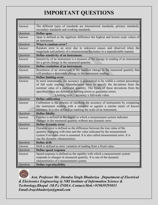 IMPORTANT QUESTIONS 
Answer The different types of standards are international standards, primary standards, 
secondary standards and working standards. 
Question Define span. 
Answer Span is defined as the algebraic difference the highest and lowest scale values of 
an instrument. 
Question What is random error? 
Answer Random error is an error due to unknown causes and observed when the 
magnitude and polarity of a measurement fluctuates in a unpredictable manner. 
Question Define sensitivity of an instrument. 
Answer Sensitivity of an instrument is a measure of the change in reading of an instrument 
for a given change in the measured quantity. 
Question Define resolution of an instrument. 
Answer Resolution of an instrument is the smallest change in the measured quantity that 
will produce a detectable change in the instrument reading. 
Question Define limiting error 
Answer In most instruments, the accuracy is guaranteed to be within a certain percentage 
of full scale reading. Manufacturers have to specify the deviations from the 
nominal value of a particular quantity. The limits of these deviations from the 
specified value are defined a s limiting errors or guarantee errors. 
Limiting error = accuracy x full-scale value. 
Question Define calibration 
Answer Calibration is the process of checking the accuracy of instruments by comparing 
the instrument reading with a standard or against a similar meter of known 
accuracy. It is also defined as marking the scale of an instrument. 
Question Define fidelity 
Answer Fidelity is defined as the degree to which a measurement system indicates 
changes in the measured quantity without any dynamic error. 
Question Define dynamic error 
Answer Dynamic error is defined as the difference between the true value of the 
quantity changing with time and the value indicated by the measurement 
system if no static error is assumed. It is also called measurement error. It is 
one the dynamic characteristics. 
Question Define drift 
Answer Drift is defined as slow variation of reading from a fixed value. 
Question Define speed response 
Answer Speed response is defined as the rapidity with which a measurement system 
responds to changes in measured quantity. It is one of the dynamic 
characteristics of a measurement system. 
Question Define reproducibility 
Asst. Professor Mr. Jitendra Singh Bhadoriya ,Department of Electrical 
& Electronics Engineering @ NRI Institute of Information Science & 
Technology,Bhopal (M.P.) INDIA .Contact:Mob.+919039295053 
Email:Jraysbhadoriya@gmail.com 
 
