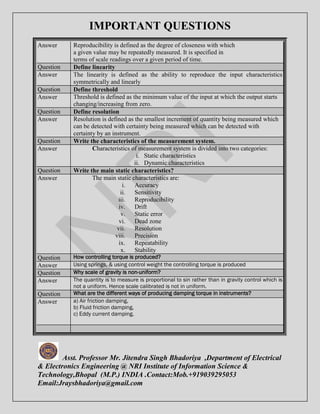 IMPORTANT QUESTIONS 
Answer Reproducibility is defined as the degree of closeness with which 
a given value may be repeatedly measured. It is specified in 
terms of scale readings over a given period of time. 
Question Define linearity 
Answer The linearity is defined as the ability to reproduce the input characteristics 
symmetrically and linearly 
Question Define threshold 
Answer Threshold is defined as the minimum value of the input at which the output starts 
changing/increasing from zero. 
Question Define resolution 
Answer Resolution is defined as the smallest increment of quantity being measured which 
can be detected with certainty being measured which can be detected with 
certainty by an instrument. 
Question Write the characteristics of the measurement system. 
Answer Characteristics of measurement system is divided into two categories: 
i. Static characteristics 
ii. Dynamic characteristics 
Question Write the main static characteristics? 
Answer The main static characteristics are: 
i. Accuracy 
ii. Sensitivity 
iii. Reproducibility 
iv. Drift 
v. Static error 
vi. Dead zone 
vii. Resolution 
viii. Precision 
ix. Repeatability 
x. Stability 
Question How controlling torque is produced? 
Answer Using springs, & using control weight the controlling torque is produced 
Question Why scale of gravity is non-uniform? 
Answer The quantity is to measure is proportional to sin rather than in gravity control which is 
not a uniform. Hence scale calibrated is not in uniform. 
Question What are the different ways of producing damping torque in instruments? 
Answer a) Air friction damping, 
b) Fluid friction damping, 
c) Eddy current damping. 
Asst. Professor Mr. Jitendra Singh Bhadoriya ,Department of Electrical 
& Electronics Engineering @ NRI Institute of Information Science & 
Technology,Bhopal (M.P.) INDIA .Contact:Mob.+919039295053 
Email:Jraysbhadoriya@gmail.com 
 