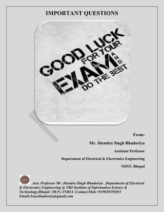 IMPORTANT QUESTIONS 
Asst. Professor Mr. Jitendra Singh Bhadoriya ,Department of Electrical 
& Electronics Engineering @ NRI Institute of Information Science & 
Technology,Bhopal (M.P.) INDIA .Contact:Mob.+919039295053 
Email:Jraysbhadoriya@gmail.com 
From- 
Mr. Jitendra Singh Bhadoriya 
Assistant Professor 
Department of Electrical & Electronics Engineering 
NIIST, Bhopal 
